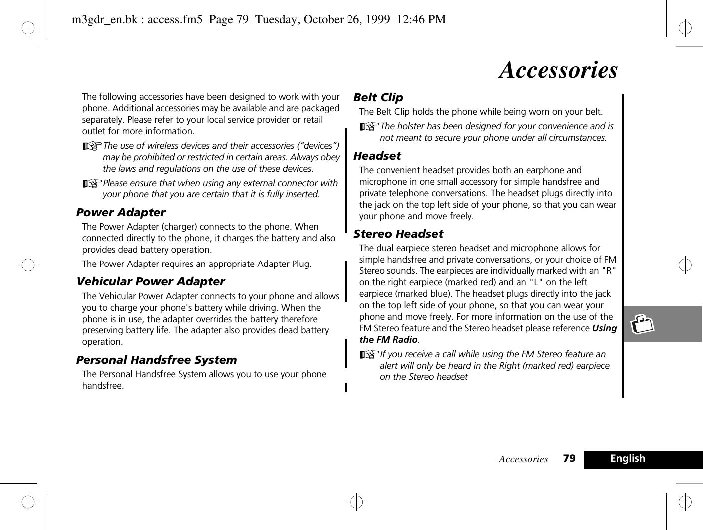 Accessories 79 EnglishAccessoriesThe following accessories have been designed to work with your phone. Additional accessories may be available and are packaged separately. Please refer to your local service provider or retail outlet for more information.AThe use of wireless devices and their accessories (“devices”) may be prohibited or restricted in certain areas. Always obey the laws and regulations on the use of these devices.APlease ensure that when using any external connector with your phone that you are certain that it is fully inserted.Power AdapterThe Power Adapter (charger) connects to the phone. When connected directly to the phone, it charges the battery and also provides dead battery operation.The Power Adapter requires an appropriate Adapter Plug.Vehicular Power AdapterThe Vehicular Power Adapter connects to your phone and allows you to charge your phone&apos;s battery while driving. When the phone is in use, the adapter overrides the battery therefore preserving battery life. The adapter also provides dead battery operation.Personal Handsfree SystemThe Personal Handsfree System allows you to use your phone handsfree.Belt ClipThe Belt Clip holds the phone while being worn on your belt.AThe holster has been designed for your convenience and is not meant to secure your phone under all circumstances.HeadsetThe convenient headset provides both an earphone and microphone in one small accessory for simple handsfree and private telephone conversations. The headset plugs directly into the jack on the top left side of your phone, so that you can wear your phone and move freely.Stereo HeadsetThe dual earpiece stereo headset and microphone allows for simple handsfree and private conversations, or your choice of FM Stereo sounds. The earpieces are individually marked with an &quot;R&quot; on the right earpiece (marked red) and an &quot;L&quot; on the left earpiece (marked blue). The headset plugs directly into the jack on the top left side of your phone, so that you can wear your phone and move freely. For more information on the use of the FM Stereo feature and the Stereo headset please reference Using the FM Radio.  AIf you receive a call while using the FM Stereo feature an alert will only be heard in the Right (marked red) earpiece on the Stereo headset   m3gdr_en.bk : access.fm5  Page 79  Tuesday, October 26, 1999  12:46 PM