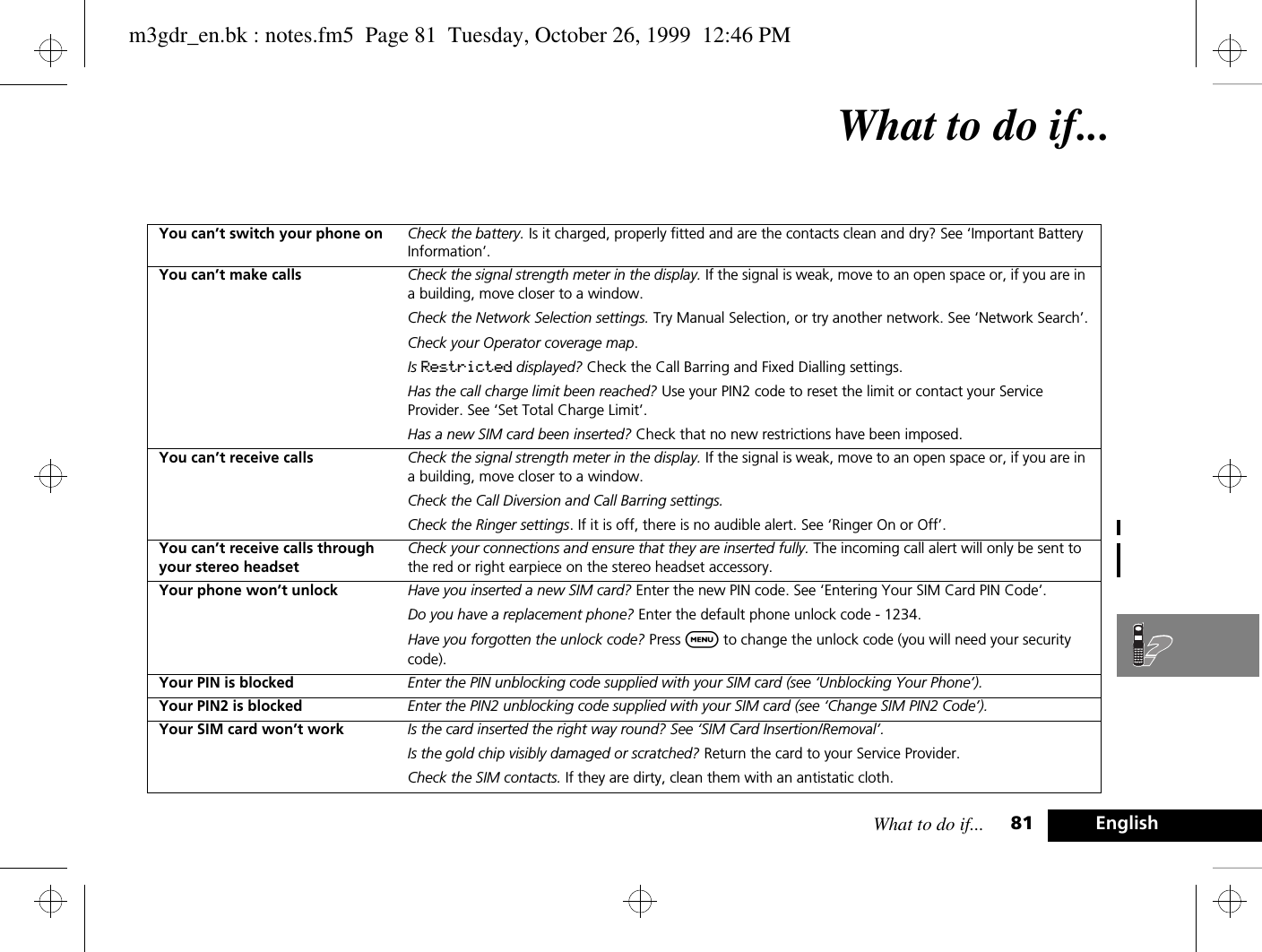 What to do if... 81 EnglishWhat to do if...You can’t switch your phone on Check the battery. Is it charged, properly fitted and are the contacts clean and dry? See ‘Important Battery Information’.You can’t make calls Check the signal strength meter in the display. If the signal is weak, move to an open space or, if you are in a building, move closer to a window.Check the Network Selection settings. Try Manual Selection, or try another network. See ‘Network Search’.Check your Operator coverage map.Is Restricted displayed? Check the Call Barring and Fixed Dialling settings.Has the call charge limit been reached? Use your PIN2 code to reset the limit or contact your Service Provider. See ‘Set Total Charge Limit’.Has a new SIM card been inserted? Check that no new restrictions have been imposed.You can’t receive calls Check the signal strength meter in the display. If the signal is weak, move to an open space or, if you are in a building, move closer to a window.Check the Call Diversion and Call Barring settings.Check the Ringer settings. If it is off, there is no audible alert. See ‘Ringer On or Off’.You can’t receive calls through your stereo headsetCheck your connections and ensure that they are inserted fully. The incoming call alert will only be sent to the red or right earpiece on the stereo headset accessory.Your phone won’t unlock Have you inserted a new SIM card? Enter the new PIN code. See ‘Entering Your SIM Card PIN Code’.Do you have a replacement phone? Enter the default phone unlock code - 1234.Have you forgotten the unlock code? Press $ to change the unlock code (you will need your security code).Your PIN is blocked Enter the PIN unblocking code supplied with your SIM card (see ‘Unblocking Your Phone’).Your PIN2 is blocked Enter the PIN2 unblocking code supplied with your SIM card (see ‘Change SIM PIN2 Code’).Your SIM card won’t work Is the card inserted the right way round? See ‘SIM Card Insertion/Removal’.Is the gold chip visibly damaged or scratched? Return the card to your Service Provider.Check the SIM contacts. If they are dirty, clean them with an antistatic cloth.m3gdr_en.bk : notes.fm5  Page 81  Tuesday, October 26, 1999  12:46 PM