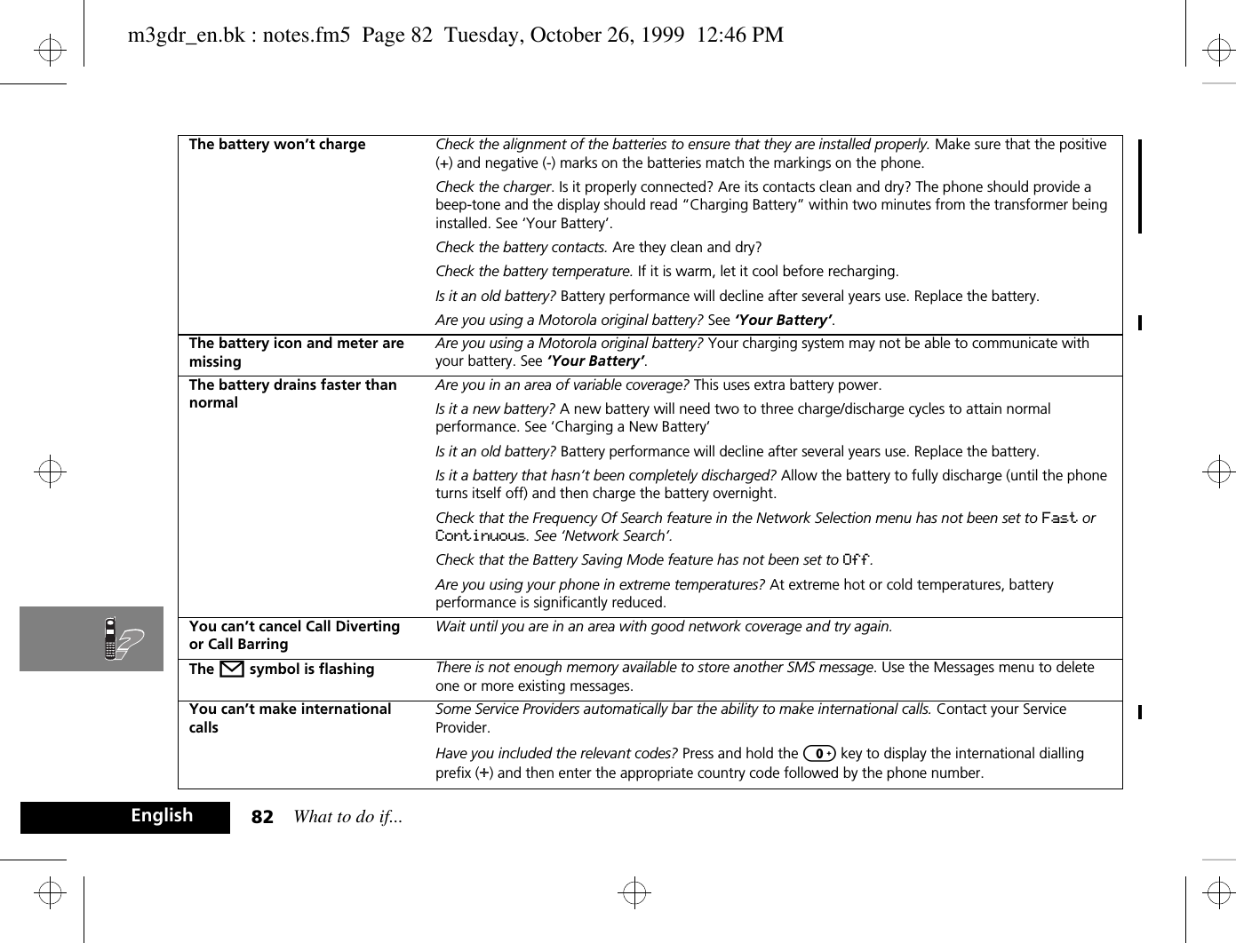 What to do if...82EnglishThe battery won’t charge Check the alignment of the batteries to ensure that they are installed properly. Make sure that the positive (+) and negative (-) marks on the batteries match the markings on the phone.Check the charger. Is it properly connected? Are its contacts clean and dry? The phone should provide a beep-tone and the display should read “Charging Battery” within two minutes from the transformer being installed. See ‘Your Battery’.Check the battery contacts. Are they clean and dry?Check the battery temperature. If it is warm, let it cool before recharging.Is it an old battery? Battery performance will decline after several years use. Replace the battery.Are you using a Motorola original battery? See ‘Your Battery’.The battery icon and meter are missingAre you using a Motorola original battery? Your charging system may not be able to communicate with your battery. See ‘Your Battery’.The battery drains faster than normalAre you in an area of variable coverage? This uses extra battery power.Is it a new battery? A new battery will need two to three charge/discharge cycles to attain normal performance. See ‘Charging a New Battery’Is it an old battery? Battery performance will decline after several years use. Replace the battery.Is it a battery that hasn’t been completely discharged? Allow the battery to fully discharge (until the phone turns itself off) and then charge the battery overnight.Check that the Frequency Of Search feature in the Network Selection menu has not been set to Fast or Continuous. See ‘Network Search’.Check that the Battery Saving Mode feature has not been set to Off.Are you using your phone in extreme temperatures? At extreme hot or cold temperatures, battery performance is significantly reduced.You can’t cancel Call Diverting or Call BarringWait until you are in an area with good network coverage and try again.The o symbol is flashing There is not enough memory available to store another SMS message. Use the Messages menu to delete one or more existing messages.You can’t make international callsSome Service Providers automatically bar the ability to make international calls. Contact your Service Provider.Have you included the relevant codes? Press and hold the 0 key to display the international dialling prefix (+) and then enter the appropriate country code followed by the phone number.m3gdr_en.bk : notes.fm5  Page 82  Tuesday, October 26, 1999  12:46 PM