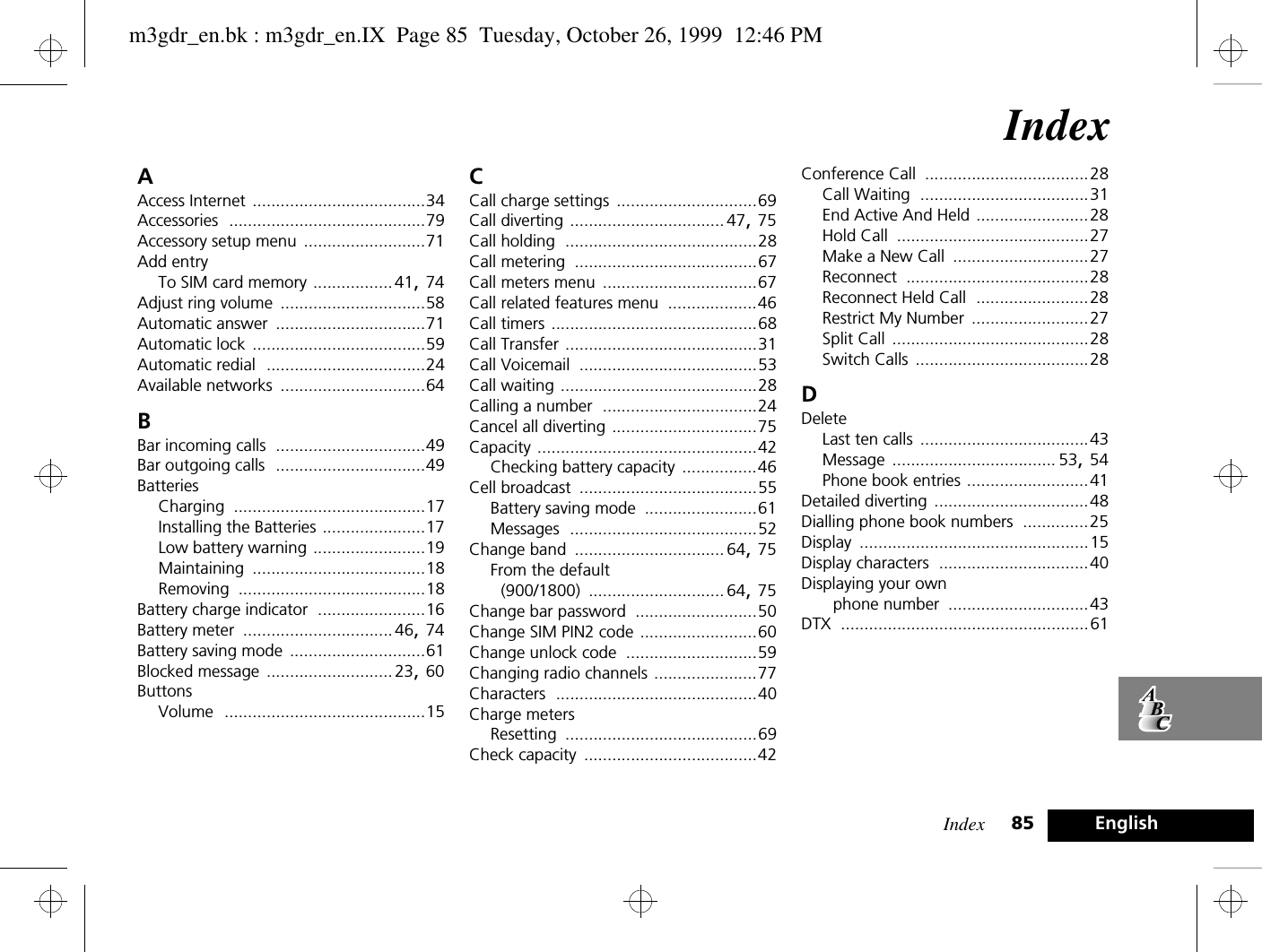 Index 85 EnglishIndexAAccess Internet .....................................34Accessories ..........................................79Accessory setup menu ..........................71Add entryTo SIM card memory .................41, 74Adjust ring volume ...............................58Automatic answer ................................71Automatic lock .....................................59Automatic redial ..................................24Available networks ...............................64BBar incoming calls ................................49Bar outgoing calls ................................49BatteriesCharging .........................................17Installing the Batteries ......................17Low battery warning ........................19Maintaining .....................................18Removing ........................................18Battery charge indicator .......................16Battery meter ................................46, 74Battery saving mode .............................61Blocked message ........................... 23, 60ButtonsVolume ...........................................15CCall charge settings ..............................69Call diverting ................................. 47, 75Call holding .........................................28Call metering .......................................67Call meters menu .................................67Call related features menu ...................46Call timers ............................................68Call Transfer .........................................31Call Voicemail ......................................53Call waiting ..........................................28Calling a number .................................24Cancel all diverting ...............................75Capacity ...............................................42Checking battery capacity ................46Cell broadcast ......................................55Battery saving mode ........................61Messages ........................................52Change band ................................ 64, 75From the default (900/1800) ............................. 64, 75Change bar password ..........................50Change SIM PIN2 code .........................60Change unlock code ............................59Changing radio channels ......................77Characters ...........................................40Charge metersResetting .........................................69Check capacity .....................................42Conference Call ...................................28Call Waiting ....................................31End Active And Held ........................28Hold Call .........................................27Make a New Call .............................27Reconnect .......................................28Reconnect Held Call ........................28Restrict My Number .........................27Split Call ..........................................28Switch Calls .....................................28DDeleteLast ten calls ....................................43Message ................................... 53, 54Phone book entries ..........................41Detailed diverting .................................48Dialling phone book numbers ..............25Display .................................................15Display characters ................................40Displaying your own phone number ..............................43DTX .....................................................61m3gdr_en.bk : m3gdr_en.IX  Page 85  Tuesday, October 26, 1999  12:46 PM