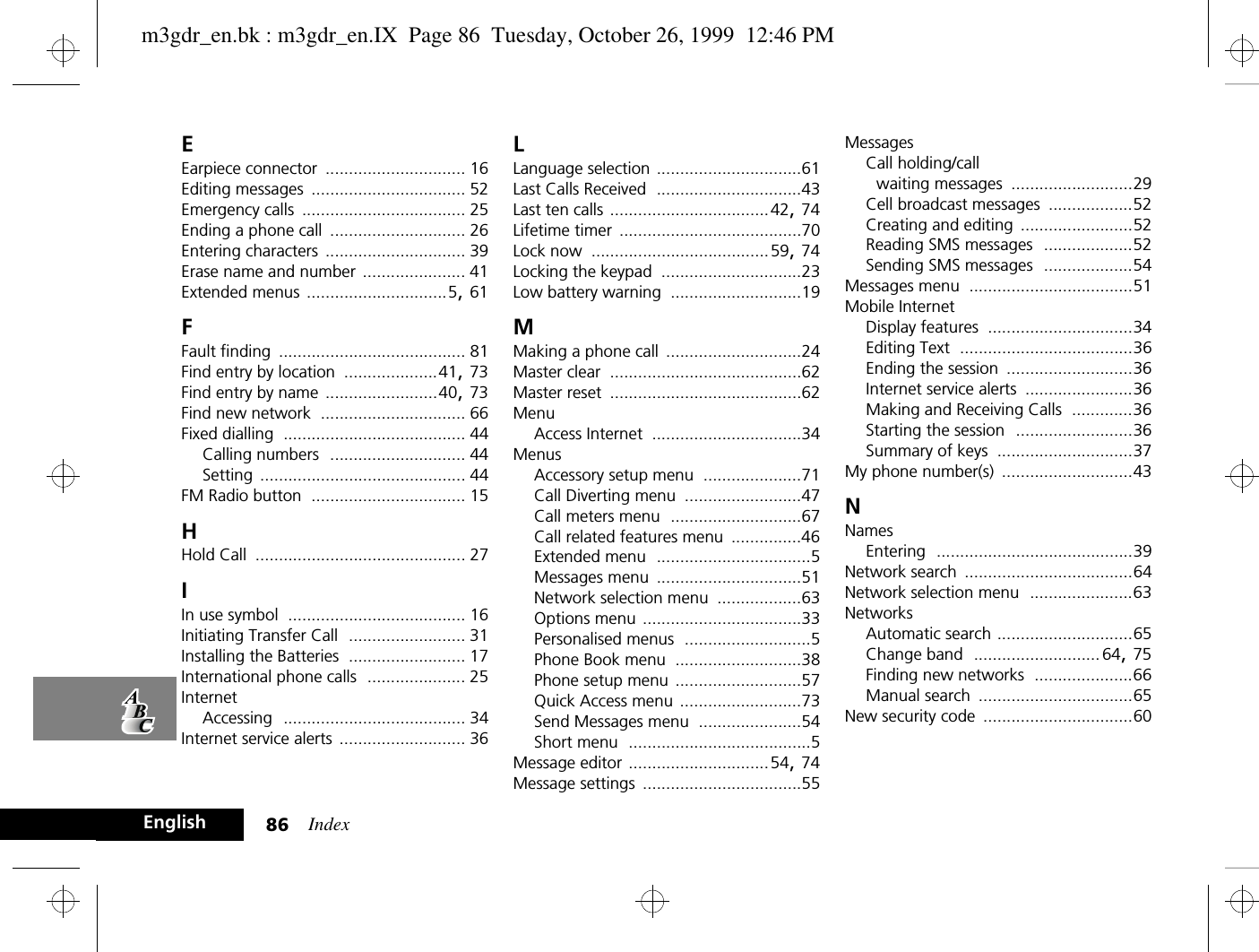 Index86EnglishEEarpiece connector .............................. 16Editing messages ................................. 52Emergency calls ................................... 25Ending a phone call ............................. 26Entering characters .............................. 39Erase name and number ...................... 41Extended menus ..............................5, 61FFault finding ........................................ 81Find entry by location ....................41, 73Find entry by name ........................40, 73Find new network ............................... 66Fixed dialling ....................................... 44Calling numbers ............................. 44Setting ............................................ 44FM Radio button ................................. 15HHold Call ............................................. 27IIn use symbol ...................................... 16Initiating Transfer Call ......................... 31Installing the Batteries ......................... 17International phone calls ..................... 25InternetAccessing ....................................... 34Internet service alerts ........................... 36LLanguage selection ...............................61Last Calls Received ...............................43Last ten calls ..................................42, 74Lifetime timer .......................................70Lock now ......................................59, 74Locking the keypad ..............................23Low battery warning ............................19MMaking a phone call .............................24Master clear .........................................62Master reset .........................................62MenuAccess Internet ................................34MenusAccessory setup menu .....................71Call Diverting menu .........................47Call meters menu ............................67Call related features menu ...............46Extended menu .................................5Messages menu ...............................51Network selection menu ..................63Options menu ..................................33Personalised menus ...........................5Phone Book menu ...........................38Phone setup menu ...........................57Quick Access menu ..........................73Send Messages menu ......................54Short menu .......................................5Message editor ..............................54, 74Message settings ..................................55MessagesCall holding/call waiting messages ..........................29Cell broadcast messages ..................52Creating and editing ........................52Reading SMS messages ...................52Sending SMS messages ...................54Messages menu ...................................51Mobile InternetDisplay features ...............................34Editing Text .....................................36Ending the session ...........................36Internet service alerts .......................36Making and Receiving Calls .............36Starting the session .........................36Summary of keys .............................37My phone number(s) ............................43NNamesEntering ..........................................39Network search ....................................64Network selection menu ......................63NetworksAutomatic search .............................65Change band ...........................64, 75Finding new networks .....................66Manual search .................................65New security code ................................60m3gdr_en.bk : m3gdr_en.IX  Page 86  Tuesday, October 26, 1999  12:46 PM