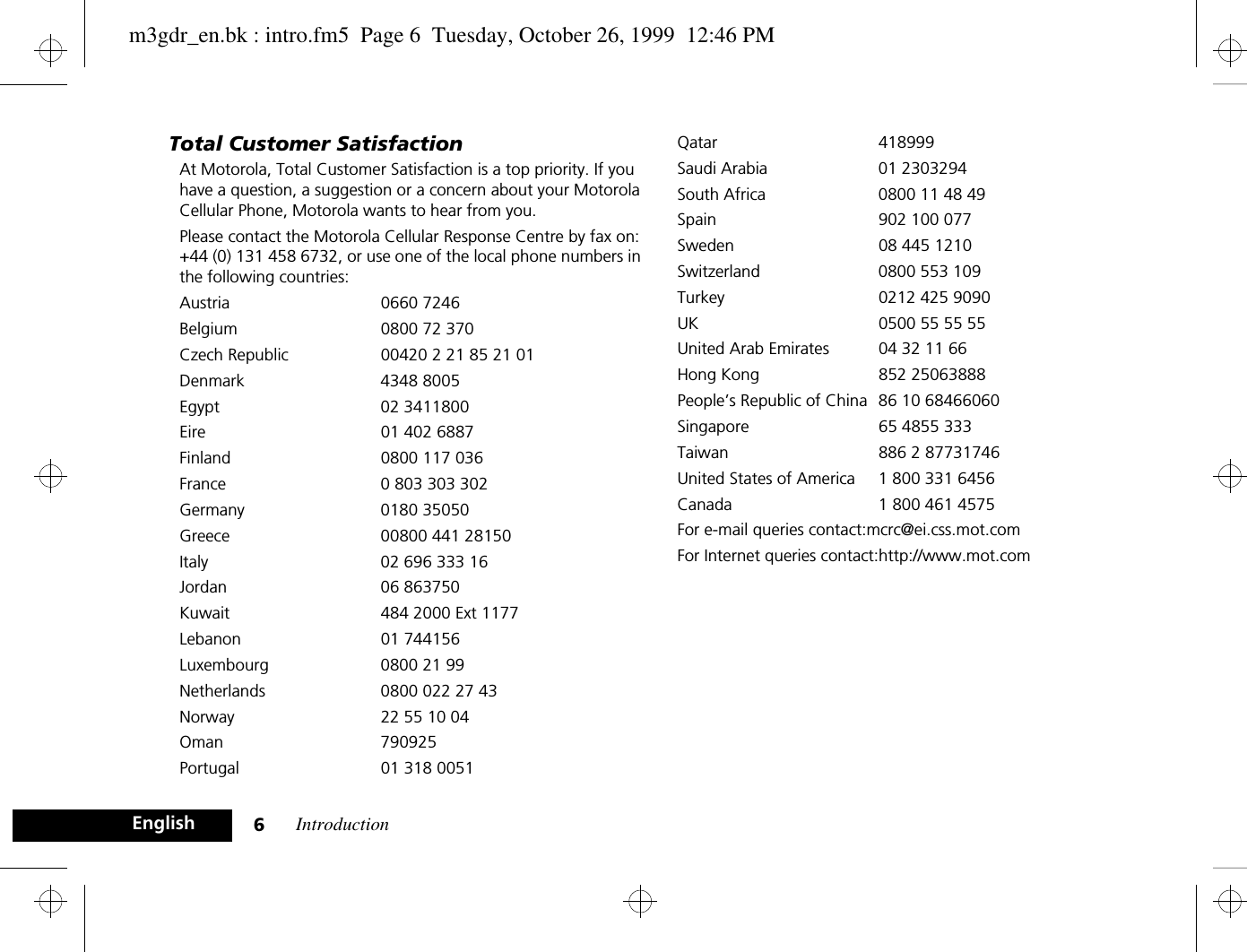 Introduction6EnglishTotal Customer SatisfactionAt Motorola, Total Customer Satisfaction is a top priority. If you have a question, a suggestion or a concern about your Motorola Cellular Phone, Motorola wants to hear from you.Please contact the Motorola Cellular Response Centre by fax on: +44 (0) 131 458 6732, or use one of the local phone numbers in the following countries:Austria 0660 7246Belgium  0800 72 370Czech Republic 00420 2 21 85 21 01Denmark 4348 8005Egypt 02 3411800Eire 01 402 6887Finland  0800 117 036France  0 803 303 302Germany 0180 35050Greece  00800 441 28150Italy  02 696 333 16Jordan 06 863750Kuwait  484 2000 Ext 1177Lebanon 01 744156Luxembourg  0800 21 99Netherlands  0800 022 27 43Norway  22 55 10 04Oman 790925Portugal 01 318 0051Qatar 418999Saudi Arabia  01 2303294South Africa  0800 11 48 49Spain 902 100 077Sweden  08 445 1210Switzerland 0800 553 109Turkey 0212 425 9090UK 0500 55 55 55United Arab Emirates  04 32 11 66Hong Kong 852 25063888People’s Republic of China 86 10 68466060Singapore 65 4855 333Taiwan 886 2 87731746United States of America 1 800 331 6456Canada 1 800 461 4575For e-mail queries contact:mcrc@ei.css.mot.comFor Internet queries contact:http://www.mot.comm3gdr_en.bk : intro.fm5  Page 6  Tuesday, October 26, 1999  12:46 PM