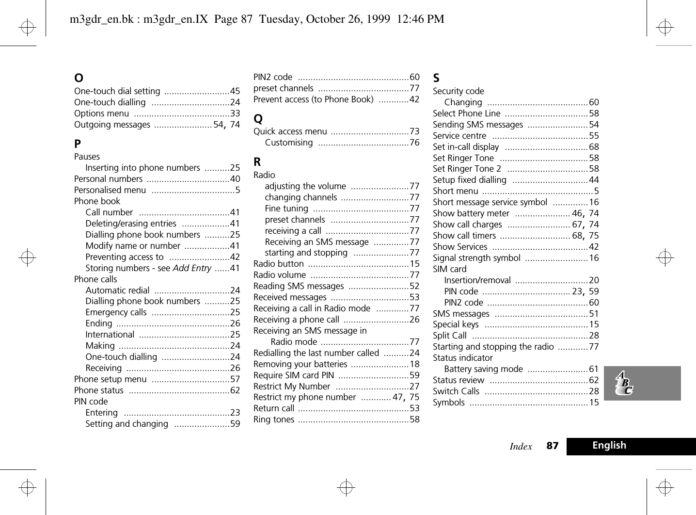 Index 87 EnglishOOne-touch dial setting ..........................45One-touch dialling ...............................24Options menu ......................................33Outgoing messages .......................54, 74PPausesInserting into phone numbers ..........25Personal numbers .................................40Personalised menu .................................5Phone bookCall number ....................................41Deleting/erasing entries ...................41Dialling phone book numbers ..........25Modify name or number ..................41Preventing access to ........................42Storing numbers - see Add Entry ......41Phone callsAutomatic redial ..............................24Dialling phone book numbers ..........25Emergency calls ...............................25Ending .............................................26International ....................................25Making ............................................24One-touch dialling ...........................24Receiving .........................................26Phone setup menu ...............................57Phone status ........................................62PIN codeEntering ..........................................23Setting and changing ......................59PIN2 code ............................................60preset channels ....................................77Prevent access (to Phone Book) ............42QQuick access menu ...............................73Customising ....................................76RRadioadjusting the volume .......................77changing channels ...........................77Fine tuning ......................................77preset channels ...............................77receiving a call .................................77Receiving an SMS message ..............77starting and stopping ......................77Radio button ........................................15Radio volume .......................................77Reading SMS messages ........................52Received messages ...............................53Receiving a call in Radio mode .............77Receiving a phone call ..........................26Receiving an SMS message in Radio mode ...................................77Redialling the last number called ..........24Removing your batteries .......................18Require SIM card PIN ............................59Restrict My Number .............................27Restrict my phone number ............ 47, 75Return call ............................................53Ring tones ............................................58SSecurity codeChanging ........................................60Select Phone Line .................................58Sending SMS messages ........................54Service centre ......................................55Set in-call display .................................68Set Ringer Tone ...................................58Set Ringer Tone 2 ................................58Setup fixed dialling ..............................44Short menu ............................................5Short message service symbol ..............16Show battery meter ...................... 46, 74Show call charges ......................... 67, 74Show call timers ............................ 68, 75Show Services ......................................42Signal strength symbol .........................16SIM cardInsertion/removal .............................20PIN code ................................... 23, 59PIN2 code ........................................60SMS messages .....................................51Special keys .........................................15Split Call ..............................................28Starting and stopping the radio ............77Status indicatorBattery saving mode ........................61Status review .......................................62Switch Calls .........................................28Symbols ...............................................15m3gdr_en.bk : m3gdr_en.IX  Page 87  Tuesday, October 26, 1999  12:46 PM