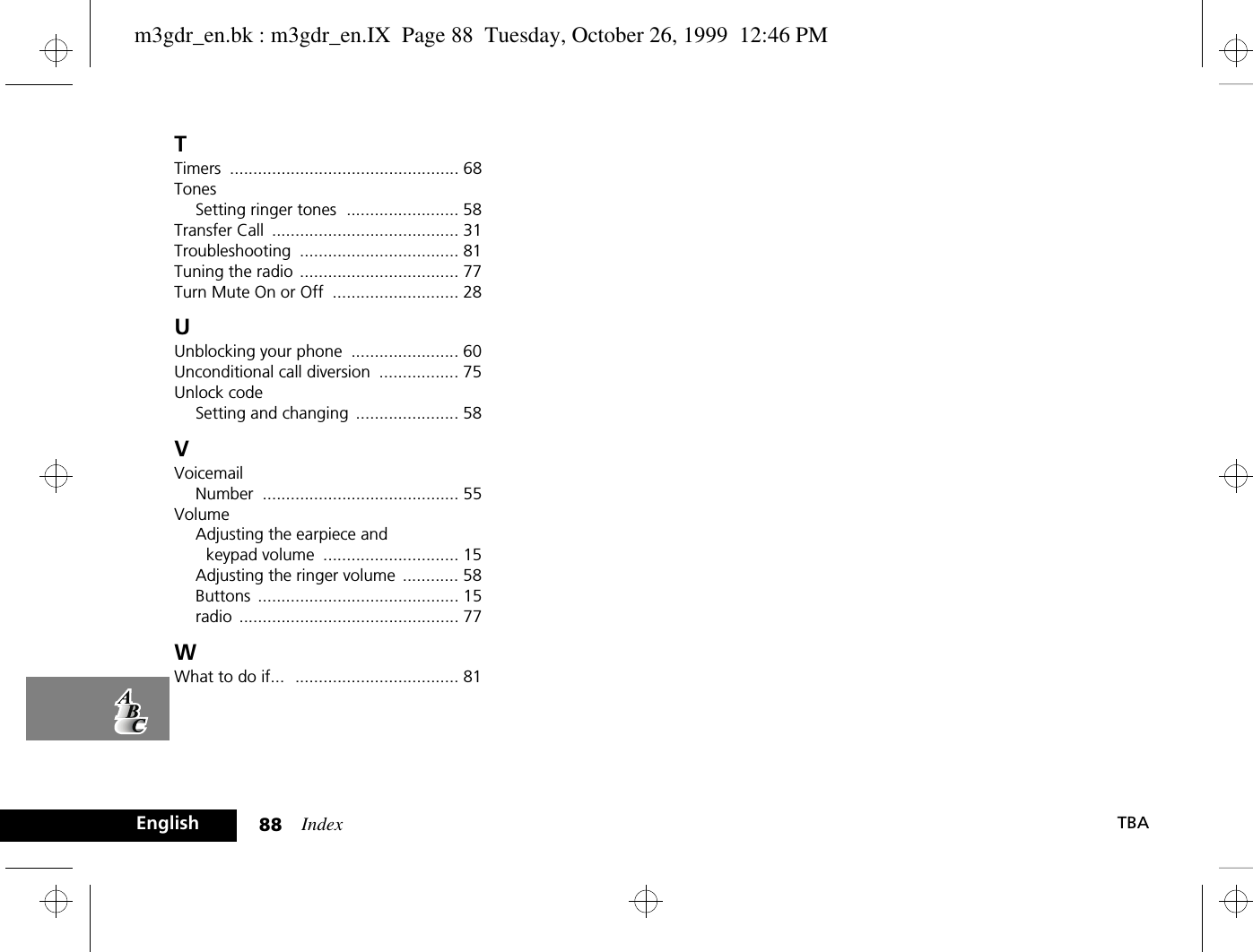 Index88 TBAEnglishTTimers ................................................. 68TonesSetting ringer tones ........................ 58Transfer Call ........................................ 31Troubleshooting .................................. 81Tuning the radio .................................. 77Turn Mute On or Off ........................... 28UUnblocking your phone ....................... 60Unconditional call diversion ................. 75Unlock codeSetting and changing ...................... 58VVoicemailNumber .......................................... 55VolumeAdjusting the earpiece and keypad volume ............................. 15Adjusting the ringer volume ............ 58Buttons ........................................... 15radio ............................................... 77WWhat to do if... ................................... 81m3gdr_en.bk : m3gdr_en.IX  Page 88  Tuesday, October 26, 1999  12:46 PM
