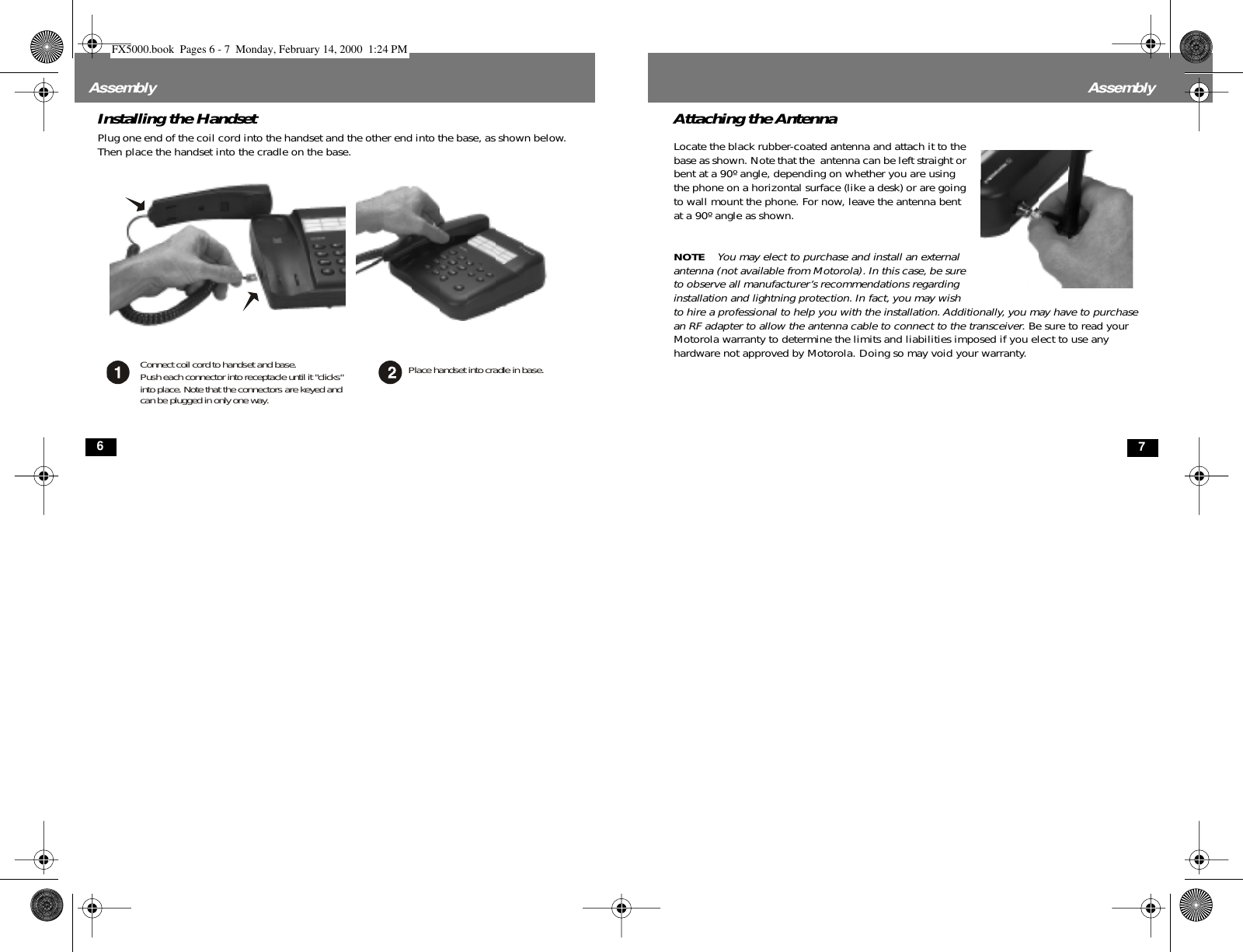  6 Assembly Installing the Handset Plug one end of the coil cord into the handset and the other end into the base, as shown below. Then place the handset into the cradle on the base. Connect coil cord to handset and base.Push each connector into receptacle until it &quot;clicks&quot;into place. Note that the connectors are keyed andcan be plugged in only one way.Place handset into cradle in base. 7 Assembly Attaching the Antenna Locate the black rubber-coated antenna and attach it to the base as shown. Note that the  antenna can be left straight or bent at a 90º angle, depending on whether you are using the phone on a horizontal surface (like a desk) or are going to wall mount the phone. For now, leave the antenna bent at a 90º angle as shown. NOTE   You may elect to purchase and install an external antenna (not available from Motorola). In this case, be sure to observe all manufacturer’s recommendations regarding installation and lightning protection. In fact, you may wish to hire a professional to help you with the installation. Additionally, you may have to purchase an RF adapter to allow the antenna cable to connect to the transceiver . Be sure to read your Motorola warranty to determine the limits and liabilities imposed if you elect to use any hardware not approved by Motorola. Doing so may void your warranty. FX5000.book  Pages 6 - 7  Monday, February 14, 2000  1:24 PM