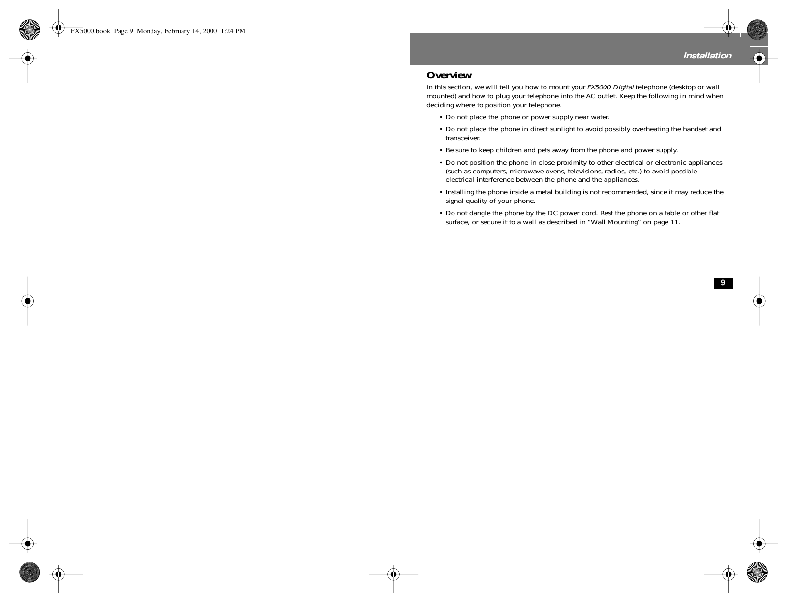  9 Installation Overview In this section, we will tell you how to mount your  FX5000 Digital  telephone (desktop or wall mounted) and how to plug your telephone into the AC outlet. Keep the following in mind when deciding where to position your telephone.• Do not place the phone or power supply near water.• Do not place the phone in direct sunlight to avoid possibly overheating the handset and transceiver.• Be sure to keep children and pets away from the phone and power supply.• Do not position the phone in close proximity to other electrical or electronic appliances (such as computers, microwave ovens, televisions, radios, etc.) to avoid possible electrical interference between the phone and the appliances.• Installing the phone inside a metal building is not recommended, since it may reduce the signal quality of your phone.• Do not dangle the phone by the DC power cord. Rest the phone on a table or other ﬂat surface, or secure it to a wall as described in “Wall Mounting” on page 11. FX5000.book  Page 9  Monday, February 14, 2000  1:24 PM