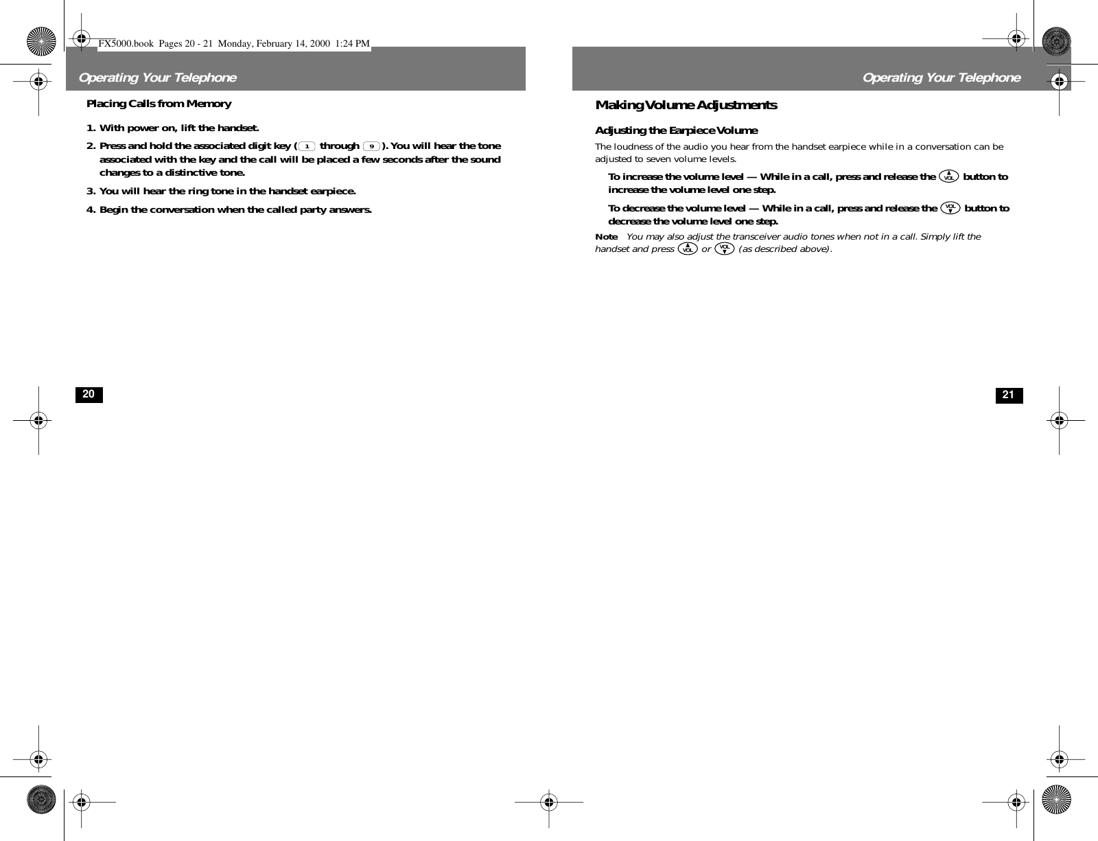  20 Operating Your Telephone Placing Calls from Memory 1. With power on, lift the handset. 2. Press and hold the associated digit key (  through  ). You will hear the tone associated with the key and the call will be placed a few seconds after the sound changes to a distinctive tone.3. You will hear the ring tone in the handset earpiece.4. Begin the conversation when the called party answers.1 9 21 Operating Your Telephone Making Volume Adjustments Adjusting the Earpiece Volume The loudness of the audio you hear from the handset earpiece while in a conversation can be adjusted to seven volume levels. To increase the volume level — While in a call, press and release the   button to increase the volume level one step. To decrease the volume level — While in a call, press and release the   button to decrease the volume level one step.  Note You may also adjust the transceiver audio tones when not in a call. Simply lift the handset and press   or   (as described above).VOLVOLVOL VOL FX5000.book  Pages 20 - 21  Monday, February 14, 2000  1:24 PM