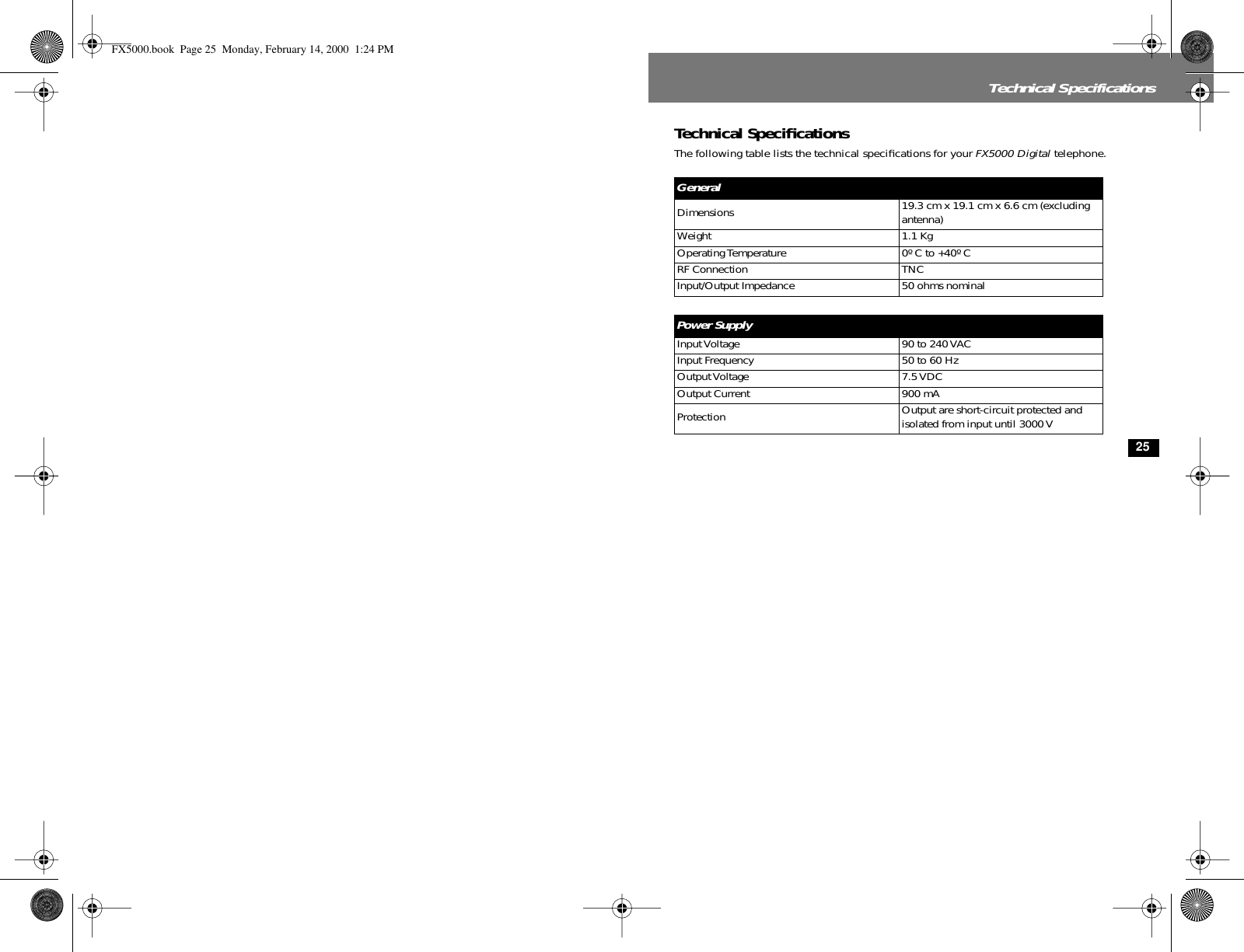  25 Technical Specifications Technical Speciﬁcations The following table lists the technical speciﬁcations for your  FX5000 Digital  telephone. General Dimensions 19.3 cm x 19.1 cm x 6.6 cm (excluding antenna)Weight 1.1 KgOperating Temperature 0º C to +40º CRF Connection TNCInput/Output Impedance 50 ohms nominal Power Supply Input Voltage 90 to 240 VACInput Frequency 50 to 60 HzOutput Voltage 7.5 VDCOutput Current 900 mAProtection Output are short-circuit protected and isolated from input until 3000 V FX5000.book  Page 25  Monday, February 14, 2000  1:24 PM