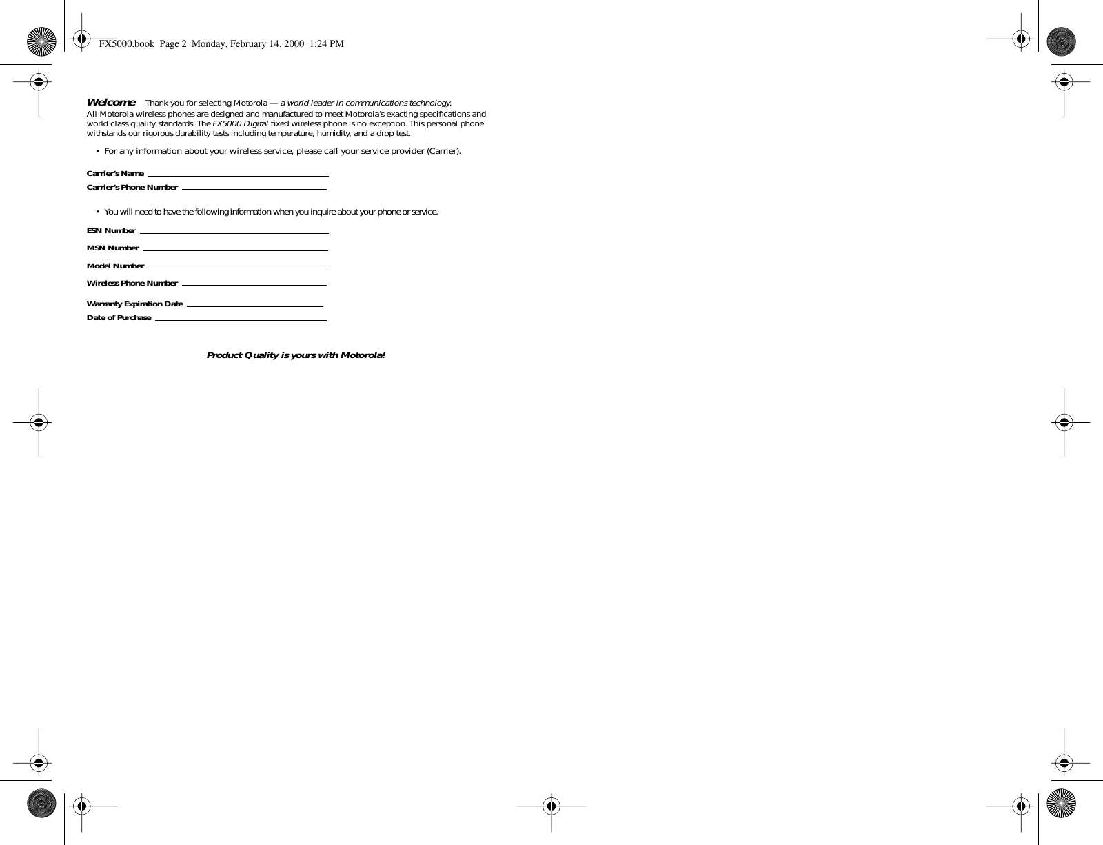  Welcome   Thank you for selecting Motorola —  a world leader in communications technology .All Motorola wireless phones are designed and manufactured to meet Motorola’s exacting speciﬁcations and world class quality standards. The  FX5000 Digital  ﬁxed wireless phone is no exception. This personal phone withstands our rigorous durability tests including temperature, humidity, and a drop test. • For any information about your wireless service, please call your service provider (Carrier). Carrier’s NameCarrier’s Phone Number • You will need to have the following information when you inquire about your phone or service. ESN NumberMSN NumberModel NumberWireless Phone NumberWarranty Expiration DateDate of Purchase Product Quality is yours with Motorola! FX5000.book  Page 2  Monday, February 14, 2000  1:24 PM