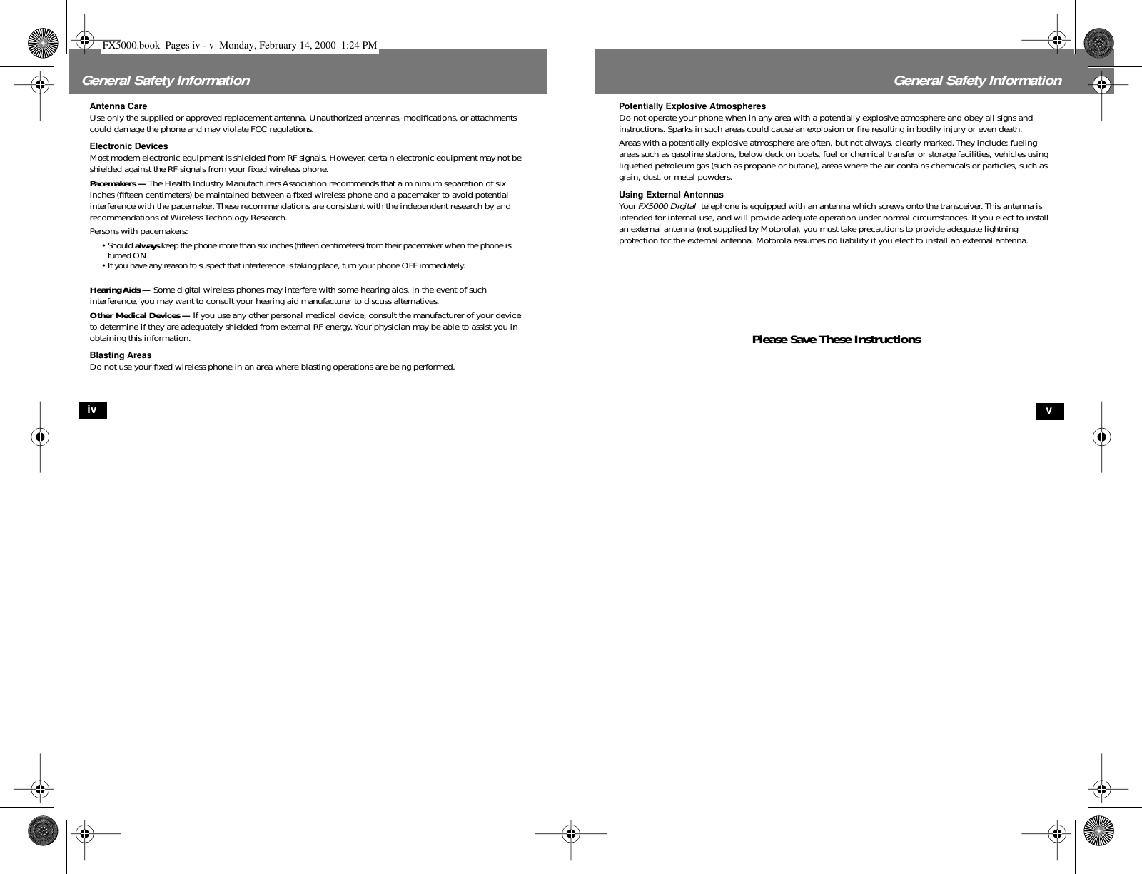  iv General Safety Information Antenna Care Use only the supplied or approved replacement antenna. Unauthorized antennas, modiﬁcations, or attachments could damage the phone and may violate FCC regulations. Electronic Devices Most modern electronic equipment is shielded from RF signals. However, certain electronic equipment may not be shielded against the RF signals from your ﬁxed wireless phone. Pacemakers —  The Health Industry Manufacturers Association recommends that a minimum separation of six inches (ﬁfteen centimeters) be maintained between a ﬁxed wireless phone and a pacemaker to avoid potential interference with the pacemaker. These recommendations are consistent with the independent research by and recommendations of Wireless Technology Research.Persons with pacemakers:• Should  always  keep the phone more than six inches (ﬁfteen centimeters) from their pacemaker when the phone is turned ON.•If you have any reason to suspect that interference is taking place, turn your phone OFF immediately. Hearing Aids —  Some digital wireless phones may interfere with some hearing aids. In the event of such interference, you may want to consult your hearing aid manufacturer to discuss alternatives. Other Medical Devices —  If you use any other personal medical device, consult the manufacturer of your device to determine if they are adequately shielded from external RF energy. Your physician may be able to assist you in obtaining this information. Blasting Areas Do not use your ﬁxed wireless phone in an area where blasting operations are being performed. v General Safety Information Potentially Explosive Atmospheres Do not operate your phone when in any area with a potentially explosive atmosphere and obey all signs and instructions. Sparks in such areas could cause an explosion or ﬁre resulting in bodily injury or even death.Areas with a potentially explosive atmosphere are often, but not always, clearly marked. They include: fueling areas such as gasoline stations, below deck on boats, fuel or chemical transfer or storage facilities, vehicles using liqueﬁed petroleum gas (such as propane or butane), areas where the air contains chemicals or particles, such as grain, dust, or metal powders. Using External Antennas Your  FX5000 Digital   telephone is equipped with an antenna which screws onto the transceiver. This antenna is intended for internal use, and will provide adequate operation under normal circumstances. If you elect to install an external antenna (not supplied by Motorola), you must take precautions to provide adequate lightning protection for the external antenna. Motorola assumes no liability if you elect to install an external antenna. Please Save These Instructions FX5000.book  Pages iv - v  Monday, February 14, 2000  1:24 PM