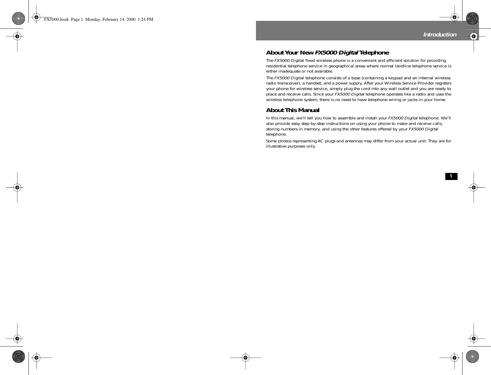  1 Introduction About Your New  FX5000 Digital  Telephone The  FX5000 Digital  ﬁxed wireless phone is a convenient and efﬁcient solution for providing residential telephone service in geographical areas where normal landline telephone service is either inadequate or not available.The  FX5000 Digital  telephone consists of a base (containing a keypad and an internal wireless radio transceiver), a handset, and a power supply. After your Wireless Service Provider registers your phone for wireless service, simply plug the cord into any wall outlet and you are ready to place and receive calls. Since your  FX5000 Digital  telephone operates like a radio and uses the wireless telephone system, there is no need to have telephone wiring or jacks in your home.  About This Manual In this manual, we’ll tell you how to assemble and install your  FX5000 Digital  telephone. We’ll also provide easy step-by-step instructions on using your phone to make and receive calls, storing numbers in memory, and using the other features offered by your  FX5000 Digital  telephone.Some photos representing AC plugs and antennas may differ from your actual unit. They are for illustrative purposes only. FX5000.book  Page 1  Monday, February 14, 2000  1:24 PM
