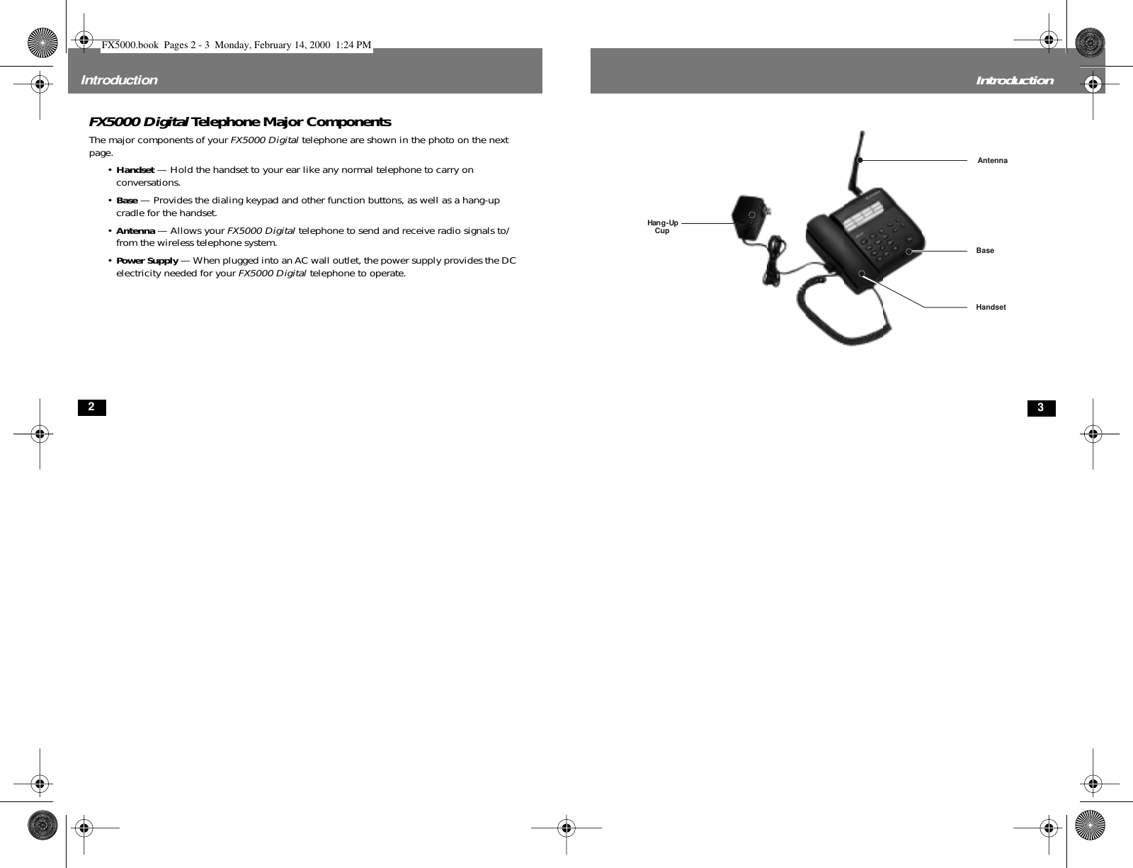  2 Introduction FX5000 Digital  Telephone Major Components The major components of your  FX5000 Digital  telephone are shown in the photo on the next page. • Handset  — Hold the handset to your ear like any normal telephone to carry on conversations.• Base  — Provides the dialing keypad and other function buttons, as well as a hang-up cradle for the handset.• Antenna  — Allows your  FX5000 Digital  telephone to send and receive radio signals to/from the wireless telephone system.• Power Supply  — When plugged into an AC wall outlet, the power supply provides the DC electricity needed for your  FX5000 Digital  telephone to operate. 3 IntroductionBaseAntennaHandsetHang-UpCup FX5000.book  Pages 2 - 3  Monday, February 14, 2000  1:24 PM