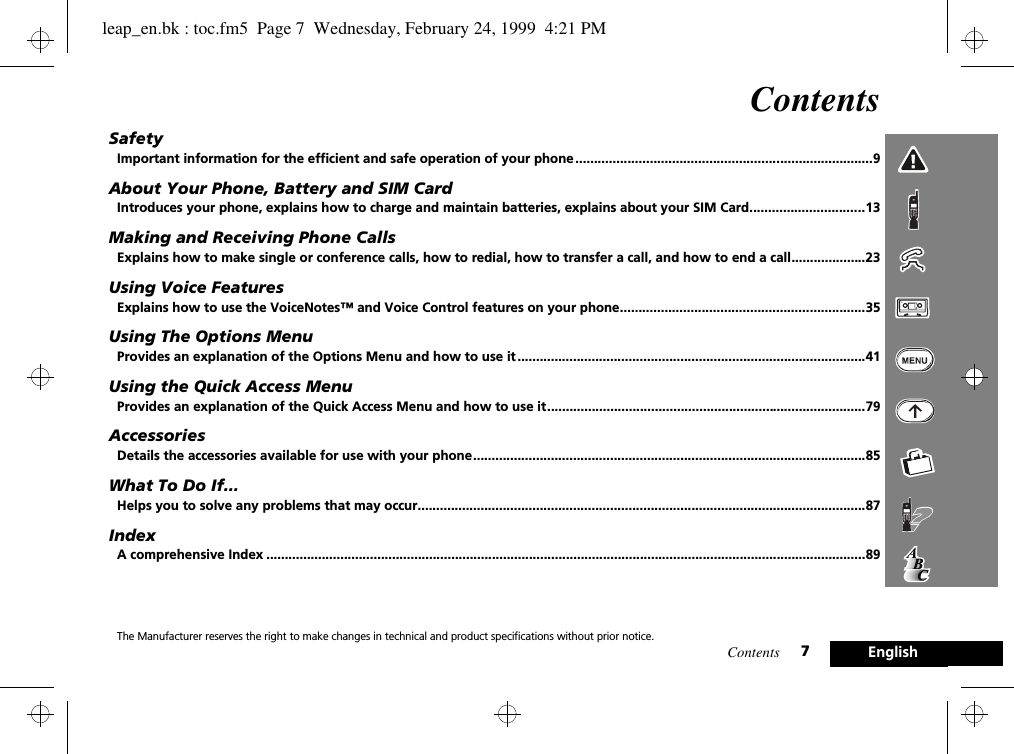 Contents 7EnglishContentsSafetyImportant information for the efficient and safe operation of your phone ................................................................................9About Your Phone, Battery and SIM CardIntroduces your phone, explains how to charge and maintain batteries, explains about your SIM Card...............................13Making and Receiving Phone CallsExplains how to make single or conference calls, how to redial, how to transfer a call, and how to end a call....................23Using Voice FeaturesExplains how to use the VoiceNotes™ and Voice Control features on your phone..................................................................35Using The Options MenuProvides an explanation of the Options Menu and how to use it ..............................................................................................41Using the Quick Access MenuProvides an explanation of the Quick Access Menu and how to use it......................................................................................79AccessoriesDetails the accessories available for use with your phone..........................................................................................................85What To Do If...Helps you to solve any problems that may occur.........................................................................................................................87IndexA comprehensive Index ..................................................................................................................................................................89The Manufacturer reserves the right to make changes in technical and product specifications without prior notice.leap_en.bk : toc.fm5  Page 7  Wednesday, February 24, 1999  4:21 PM