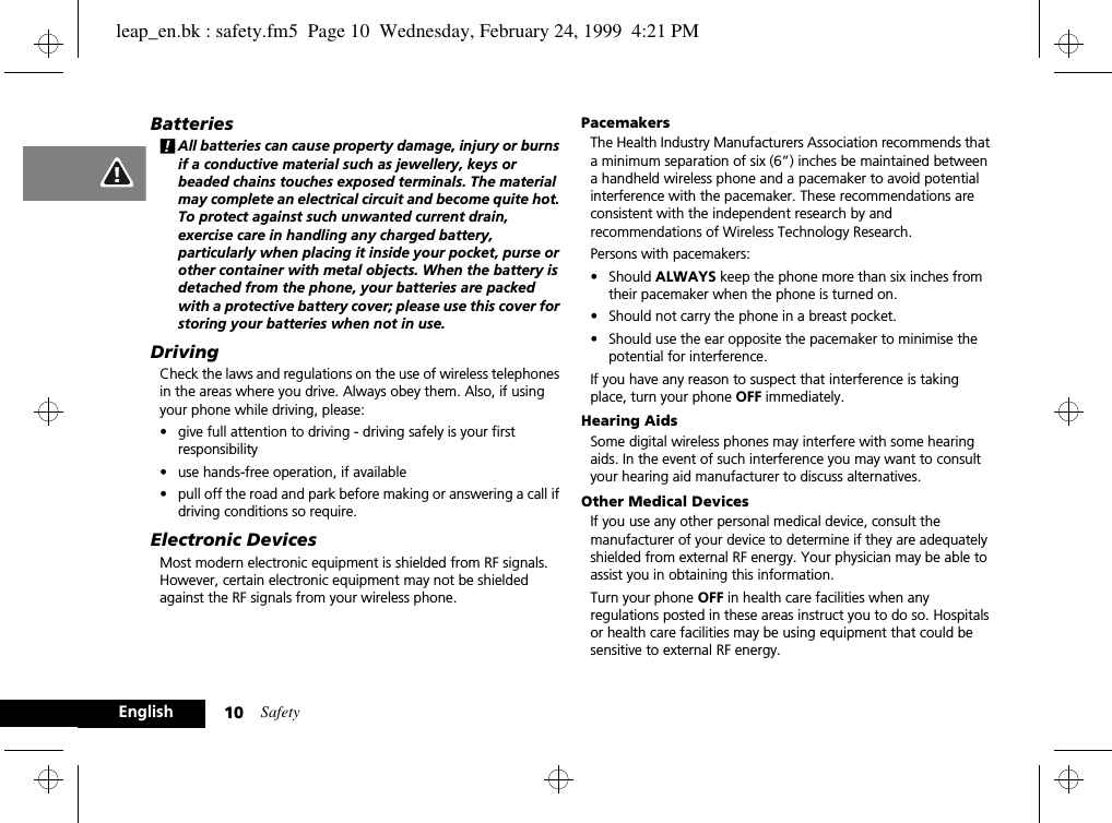 Safety10EnglishBatteries!All batteries can cause property damage, injury or burns if a conductive material such as jewellery, keys or beaded chains touches exposed terminals. The material may complete an electrical circuit and become quite hot. To protect against such unwanted current drain, exercise care in handling any charged battery, particularly when placing it inside your pocket, purse or other container with metal objects. When the battery is detached from the phone, your batteries are packed with a protective battery cover; please use this cover for storing your batteries when not in use.DrivingCheck the laws and regulations on the use of wireless telephones in the areas where you drive. Always obey them. Also, if using your phone while driving, please:•give full attention to driving - driving safely is your first responsibility•use hands-free operation, if available•pull off the road and park before making or answering a call if driving conditions so require.Electronic DevicesMost modern electronic equipment is shielded from RF signals. However, certain electronic equipment may not be shielded against the RF signals from your wireless phone.PacemakersThe Health Industry Manufacturers Association recommends that a minimum separation of six (6”) inches be maintained between a handheld wireless phone and a pacemaker to avoid potential interference with the pacemaker. These recommendations are consistent with the independent research by and recommendations of Wireless Technology Research.Persons with pacemakers:•Should ALWAYS keep the phone more than six inches from their pacemaker when the phone is turned on.•Should not carry the phone in a breast pocket.•Should use the ear opposite the pacemaker to minimise the potential for interference.If you have any reason to suspect that interference is taking place, turn your phone OFF immediately.Hearing AidsSome digital wireless phones may interfere with some hearing aids. In the event of such interference you may want to consult your hearing aid manufacturer to discuss alternatives.Other Medical DevicesIf you use any other personal medical device, consult the manufacturer of your device to determine if they are adequately shielded from external RF energy. Your physician may be able to assist you in obtaining this information.Turn your phone OFF in health care facilities when any regulations posted in these areas instruct you to do so. Hospitals or health care facilities may be using equipment that could be sensitive to external RF energy.leap_en.bk : safety.fm5  Page 10  Wednesday, February 24, 1999  4:21 PM