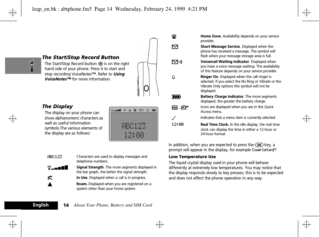 About Your Phone, Battery and SIM Card14EnglishThe Start/Stop Record ButtonThe Start/Stop Record button (?) is on the right hand side of your phone. Press it to start and stop recording VoiceNotes™. Refer to Using VoiceNotes™ for more information.The DisplayThe display on your phone can show alphanumeric characters as well as useful information symbols.The various elements of the display are as follows:In addition, when you are expected to press the O key, a prompt will appear in the display, for example Completed?.Low Temperature UseThe liquid crystal display used in your phone will behave differently at extremely low temperatures. You may notice that the display responds slowly to key presses; this is to be expected and does not affect the phone operation in any way.ABC123 Characters are used to display messages and telephone numbers.rx Signal Strength. The more segments displayed in the bar graph, the better the signal strength.kIn Use. Displayed when a call is in progress.lRoam. Displayed when you are registered on a system other than your home system.nHome Zone. Availability depends on your service provider.oShort Message Service. Displayed when the phone has received a message. The symbol will flash when your message storage area is full.pVoicemail Waiting Indicator. Displayed when you have a voice message waiting. The availability of this feature depends on your service provider.h Ringer On. Displayed when the call ringer is selected. If you select the No Ring or Vibrate or the Vibrate Only options this symbol will not be displayed.qBattery Charge Indicator. The more segments displayed, the greater the battery charge.B...K Icons are displayed when you are in the Quick Access menu.z Indicates that a menu item is currently selected.12:00 Real Time Clock. In the idle display, the real time clock can display the time in either a 12-hour or 24-hour format.leap_en.bk : abtphone.fm5  Page 14  Wednesday, February 24, 1999  4:21 PM