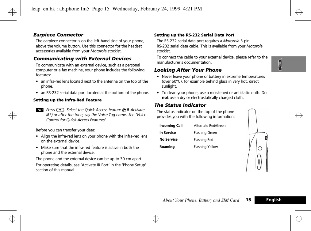 About Your Phone, Battery and SIM Card 15 EnglishEarpiece ConnectorThe earpiece connector is on the left-hand side of your phone, above the volume button. Use this connector for the headset accessories available from your Motorola stockist.Communicating with External DevicesTo communicate with an external device, such as a personal computer or a fax machine, your phone includes the following features:•an infra-red lens located next to the antenna on the top of the phone.•an RS-232 serial data port located at the bottom of the phone.Setting up the Infra-Red FeatureiPress E. Select the Quick Access feature (« Activate IR?) or after the tone, say the Voice Tag name. See ‘Voice Control for Quick Access Features’.Before you can transfer your data:•Align the infra-red lens on your phone with the infra-red lens on the external device.•Make sure that the infra-red feature is active in both the phone and the external device. The phone and the external device can be up to 30 cm apart.For operating details, see ‘Activate IR Port’ in the ‘Phone Setup’ section of this manual.Setting up the RS-232 Serial Data PortThe RS-232 serial data port requires a Motorola 3-pinRS-232 serial data cable. This is available from your Motorola stockist.To connect the cable to your external device, please refer to the manufacturer’s documentation.Looking After Your Phone•Never leave your phone or battery in extreme temperatures (over 60°C), for example behind glass in very hot, direct sunlight.•To clean your phone, use a moistened or antistatic cloth. Do not use a dry or electrostatically charged cloth.The Status IndicatorThe status indicator on the top of the phone provides you with the following information:Incoming Call Alternate Red/GreenIn Service Flashing GreenNo Service Flashing RedRoaming Flashing Yellowleap_en.bk : abtphone.fm5  Page 15  Wednesday, February 24, 1999  4:21 PM