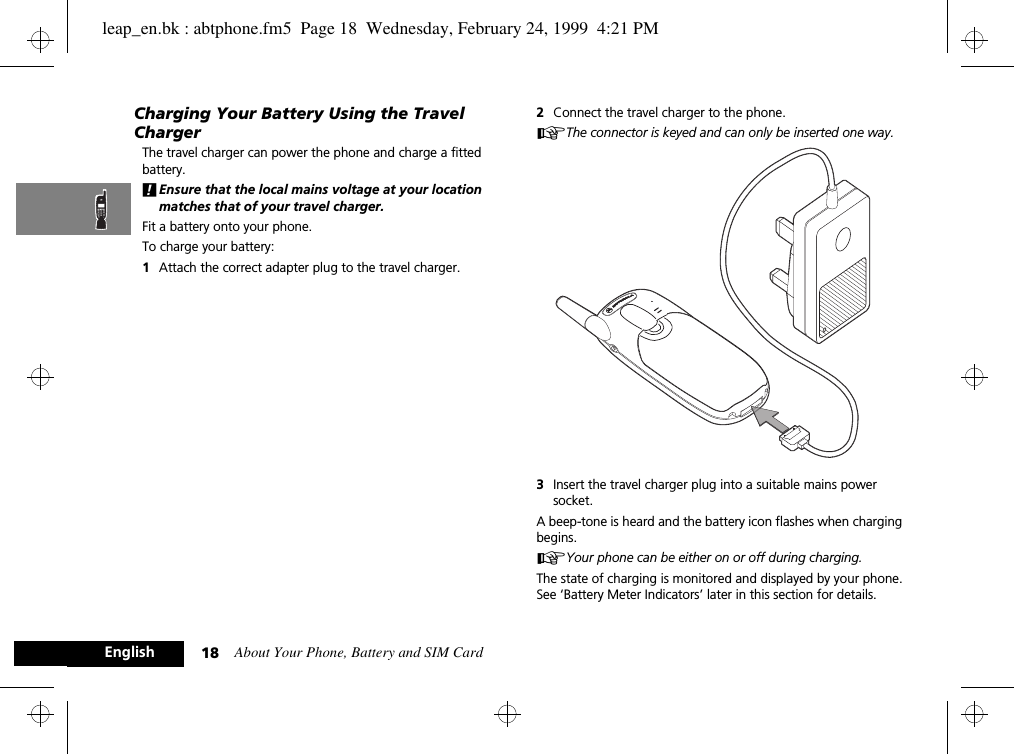 About Your Phone, Battery and SIM Card18EnglishCharging Your Battery Using the Travel ChargerThe travel charger can power the phone and charge a fitted battery. !Ensure that the local mains voltage at your location matches that of your travel charger.Fit a battery onto your phone.To charge your battery:1Attach the correct adapter plug to the travel charger.2Connect the travel charger to the phone.AThe connector is keyed and can only be inserted one way.3Insert the travel charger plug into a suitable mains power socket. A beep-tone is heard and the battery icon flashes when charging begins. AYour phone can be either on or off during charging. The state of charging is monitored and displayed by your phone. See ‘Battery Meter Indicators’ later in this section for details.leap_en.bk : abtphone.fm5  Page 18  Wednesday, February 24, 1999  4:21 PM