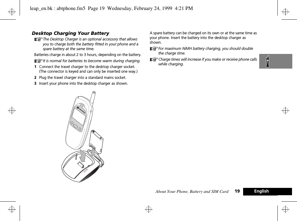 About Your Phone, Battery and SIM Card 19 EnglishDesktop Charging Your BatteryAThe Desktop Charger is an optional accessory that allows you to charge both the battery fitted in your phone and a spare battery at the same time.Batteries charge in about 2 to 3 hours, depending on the battery. AIt is normal for batteries to become warm during charging.1Connect the travel charger to the desktop charger socket. (The connector is keyed and can only be inserted one way.)2Plug the travel charger into a standard mains socket.3Insert your phone into the desktop charger as shown.A spare battery can be charged on its own or at the same time as your phone. Insert the battery into the desktop charger as shown.AFor maximum NiMH battery charging, you should double the charge time.ACharge times will increase if you make or receive phone calls while charging.leap_en.bk : abtphone.fm5  Page 19  Wednesday, February 24, 1999  4:21 PM