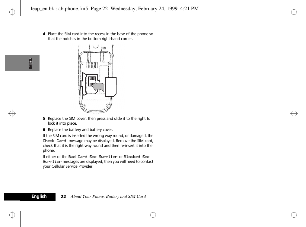 About Your Phone, Battery and SIM Card22English4Place the SIM card into the recess in the base of the phone so that the notch is in the bottom right-hand corner. 5Replace the SIM cover, then press and slide it to the right to lock it into place.6Replace the battery and battery cover.If the SIM card is inserted the wrong way round, or damaged, the Check Card message may be displayed. Remove the SIM card, check that it is the right way round and then re-insert it into the phone.If either of the Bad Card See Supplier  or Blocked See Supplier messages are displayed, then you will need to contact your Cellular Service Provider.leap_en.bk : abtphone.fm5  Page 22  Wednesday, February 24, 1999  4:21 PM