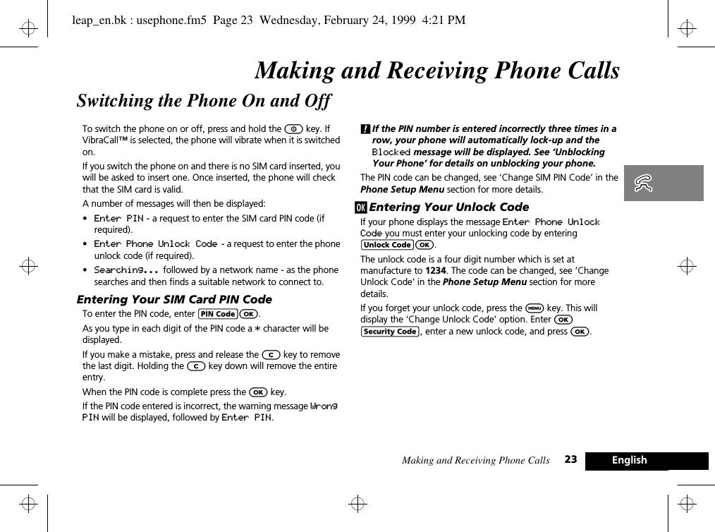 Making and Receiving Phone Calls 23 EnglishMaking and Receiving Phone CallsSwitching the Phone On and OffTo switch the phone on or off, press and hold the S key. If VibraCall™ is selected, the phone will vibrate when it is switched on.If you switch the phone on and there is no SIM card inserted, you will be asked to insert one. Once inserted, the phone will check that the SIM card is valid.A number of messages will then be displayed:•Enter PIN - a request to enter the SIM card PIN code (if required).•Enter Phone Unlock Code  - a request to enter the phone unlock code (if required).•Searching... followed by a network name - as the phone searches and then finds a suitable network to connect to.Entering Your SIM Card PIN CodeTo enter the PIN code, enter AO.As you type in each digit of the PIN code a * character will be displayed.If you make a mistake, press and release the C key to remove the last digit. Holding the C key down will remove the entire entry.When the PIN code is complete press the O key.If the PIN code entered is incorrect, the warning message Wrong PIN will be displayed, followed by Enter PIN.!If the PIN number is entered incorrectly three times in a row, your phone will automatically lock-up and the Blocked message will be displayed. See ‘Unblocking Your Phone’ for details on unblocking your phone.The PIN code can be changed, see ‘Change SIM PIN Code’ in the Phone Setup Menu section for more details.j Entering Your Unlock CodeIf your phone displays the message Enter Phone Unlock Code you must enter your unlocking code by entering BO.The unlock code is a four digit number which is set at manufacture to 1234. The code can be changed, see ‘Change Unlock Code’ in the Phone Setup Menu section for more details.If you forget your unlock code, press the $ key. This will display the ‘Change Unlock Code’ option. Enter O D, enter a new unlock code, and press O.leap_en.bk : usephone.fm5  Page 23  Wednesday, February 24, 1999  4:21 PM