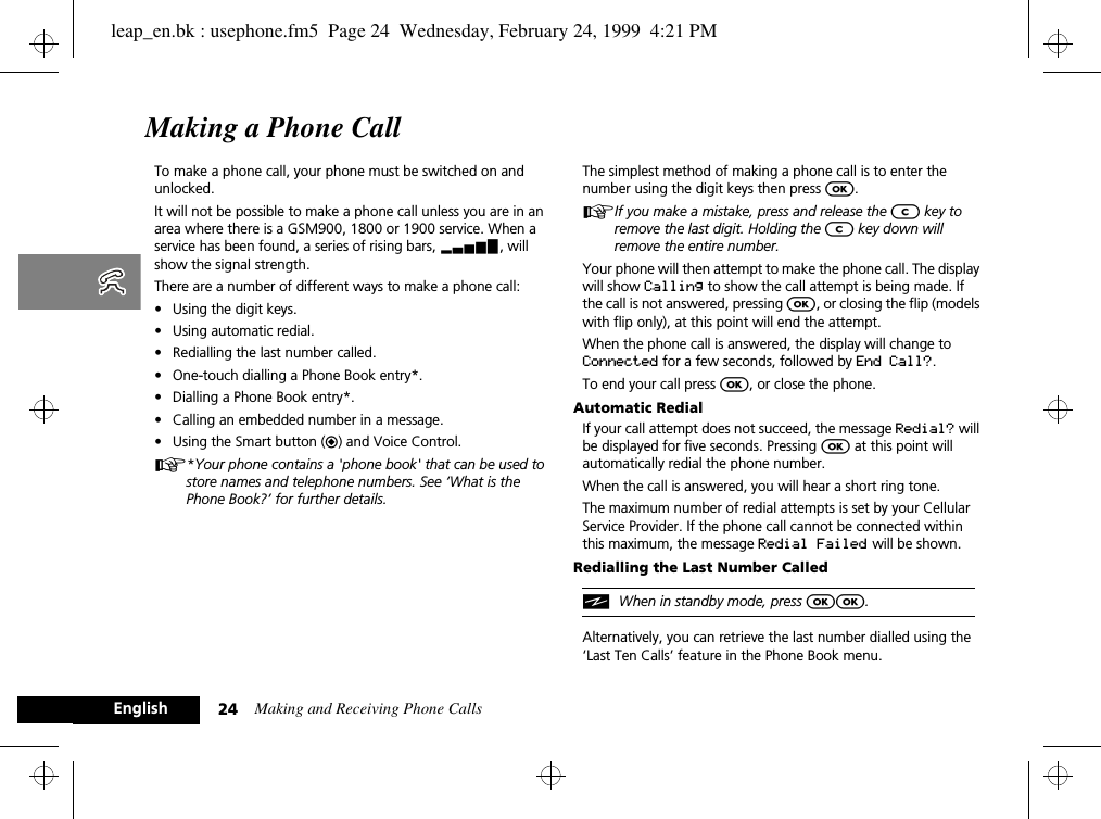 Making and Receiving Phone Calls24EnglishMaking a Phone CallTo make a phone call, your phone must be switched on and unlocked. It will not be possible to make a phone call unless you are in an area where there is a GSM900, 1800 or 1900 service. When a service has been found, a series of rising bars, x, will show the signal strength.There are a number of different ways to make a phone call:•Using the digit keys.•Using automatic redial.•Redialling the last number called.•One-touch dialling a Phone Book entry*.•Dialling a Phone Book entry*.•Calling an embedded number in a message.•Using the Smart button (=) and Voice Control.A*Your phone contains a &apos;phone book&apos; that can be used to store names and telephone numbers. See ‘What is the Phone Book?’ for further details.The simplest method of making a phone call is to enter the number using the digit keys then press O.AIf you make a mistake, press and release the C key to remove the last digit. Holding the C key down will remove the entire number.Your phone will then attempt to make the phone call. The display will show Calling to show the call attempt is being made. If the call is not answered, pressing O, or closing the flip (models with flip only), at this point will end the attempt.When the phone call is answered, the display will change to Connected for a few seconds, followed by End Call?.To end your call press O, or close the phone.Automatic RedialIf your call attempt does not succeed, the message Redial? will be displayed for five seconds. Pressing O at this point will automatically redial the phone number.When the call is answered, you will hear a short ring tone.The maximum number of redial attempts is set by your Cellular Service Provider. If the phone call cannot be connected within this maximum, the message Redial Failed will be shown.Redialling the Last Number CallediWhen in standby mode, press OO.Alternatively, you can retrieve the last number dialled using the ‘Last Ten Calls’ feature in the Phone Book menu.leap_en.bk : usephone.fm5  Page 24  Wednesday, February 24, 1999  4:21 PM