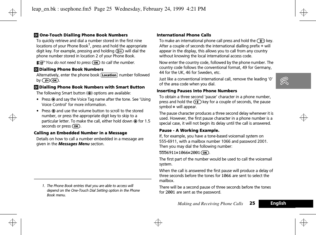 Making and Receiving Phone Calls 25 Englishj One-Touch Dialling Phone Book NumbersTo quickly retrieve and dial a number stored in the first nine locations of your Phone Book1, press and hold the appropriate digit key. For example, pressing and holding 2 will dial the phone number stored in location 2 of your Phone Book.AYou do not need to press O to call the number.j Dialling Phone Book NumbersAlternatively, enter the phone book G number followed by &gt;O.j Dialling Phone Book Numbers with Smart ButtonThe following Smart button (=) options are available:•Press = and say the Voice Tag name after the tone. See ‘Using Voice Control’ for more information.•Press = and use the volume button to scroll to the stored number, or press the appropriate digit key to skip to a particular letter. To make the call, either hold down = for 1.5 seconds or press O.Calling an Embedded Number in a MessageDetails on how to call a number embedded in a message are given in the Messages Menu section. 1. The Phone Book entries that you are able to access will depend on the One-Touch Dial Setting option in the Phone Book menu.International Phone CallsTo make an international phone call press and hold the 0 key. After a couple of seconds the international dialling prefix + will appear in the display, this allows you to call from any country without knowing the local international access code.Now enter the country code, followed by the phone number. The country code follows the conventional format, 49 for Germany, 44 for the UK, 46 for Sweden, etc.Just like a conventional international call, remove the leading &apos;0&apos; of the area code when you dial.Inserting Pauses Into Phone NumbersTo obtain a three second &apos;pause&apos; character in a phone number, press and hold the &lt; key for a couple of seconds, the pause symbol Ü will appear.The pause character produces a three second delay whenever it is used. However, the first pause character in a phone number is a special case, it will not begin its delay until the call is answered.Pause - A Working Example.If, for example, you have a tone-based voicemail system on 555-6911, with a mailbox number 1066 and password 2001. Then you may dial the following number:5556911Ü1066Ü2001 O.The first part of the number would be used to call the voicemail system.When the call is answered the first pause will produce a delay of three seconds before the tones for 1066 are sent to select the mailbox.There will be a second pause of three seconds before the tones for 2001 are sent as the password.leap_en.bk : usephone.fm5  Page 25  Wednesday, February 24, 1999  4:21 PM