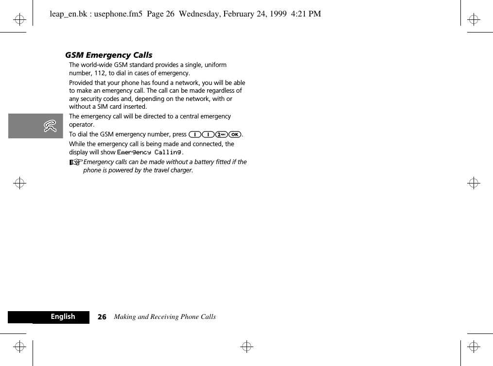 Making and Receiving Phone Calls26EnglishGSM Emergency CallsThe world-wide GSM standard provides a single, uniform number, 112, to dial in cases of emergency.Provided that your phone has found a network, you will be able to make an emergency call. The call can be made regardless of any security codes and, depending on the network, with or without a SIM card inserted.The emergency call will be directed to a central emergency operator.To dial the GSM emergency number, press 112O.While the emergency call is being made and connected, the display will show Emergency Calling .AEmergency calls can be made without a battery fitted if the phone is powered by the travel charger.leap_en.bk : usephone.fm5  Page 26  Wednesday, February 24, 1999  4:21 PM