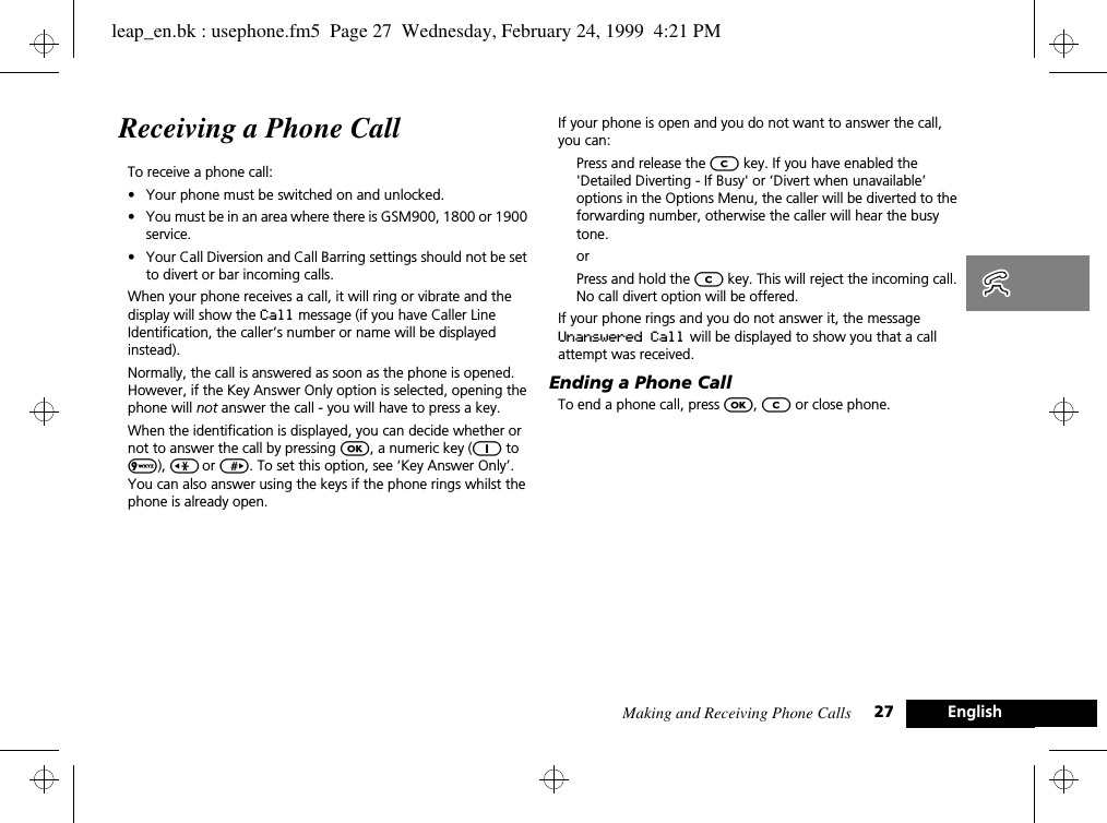 Making and Receiving Phone Calls 27 EnglishReceiving a Phone CallTo receive a phone call:•Your phone must be switched on and unlocked.•You must be in an area where there is GSM900, 1800 or 1900 service.•Your Call Diversion and Call Barring settings should not be set to divert or bar incoming calls.When your phone receives a call, it will ring or vibrate and the display will show the Call message (if you have Caller Line Identification, the caller’s number or name will be displayed instead).Normally, the call is answered as soon as the phone is opened. However, if the Key Answer Only option is selected, opening the phone will not answer the call - you will have to press a key.When the identification is displayed, you can decide whether or not to answer the call by pressing O, a numeric key (1 to 9), &lt; or &gt;. To set this option, see ‘Key Answer Only’. You can also answer using the keys if the phone rings whilst the phone is already open. If your phone is open and you do not want to answer the call, you can:Press and release the C key. If you have enabled the &apos;Detailed Diverting - If Busy&apos; or ‘Divert when unavailable’ options in the Options Menu, the caller will be diverted to the forwarding number, otherwise the caller will hear the busy tone.orPress and hold the C key. This will reject the incoming call. No call divert option will be offered.If your phone rings and you do not answer it, the message Unanswered Call will be displayed to show you that a call attempt was received.Ending a Phone CallTo end a phone call, press O, C or close phone.leap_en.bk : usephone.fm5  Page 27  Wednesday, February 24, 1999  4:21 PM