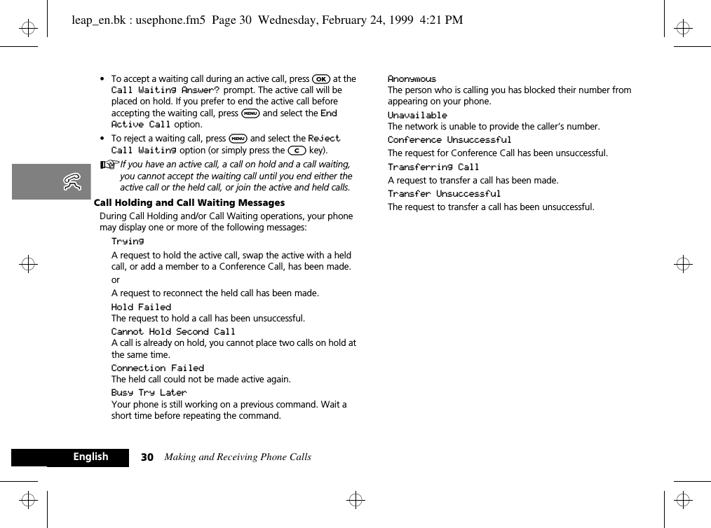 Making and Receiving Phone Calls30English•To accept a waiting call during an active call, press O at the Call Waiting Answer?  prompt. The active call will be placed on hold. If you prefer to end the active call before accepting the waiting call, press $ and select the End Active Call option.•To reject a waiting call, press $ and select the Reject Call Waiting option (or simply press the C key).AIf you have an active call, a call on hold and a call waiting, you cannot accept the waiting call until you end either the active call or the held call, or join the active and held calls.Call Holding and Call Waiting MessagesDuring Call Holding and/or Call Waiting operations, your phone may display one or more of the following messages:TryingA request to hold the active call, swap the active with a held call, or add a member to a Conference Call, has been made.orA request to reconnect the held call has been made.Hold FailedThe request to hold a call has been unsuccessful.Cannot Hold Second CallA call is already on hold, you cannot place two calls on hold at the same time.Connection FailedThe held call could not be made active again.Busy Try LaterYour phone is still working on a previous command. Wait a short time before repeating the command.AnonymousThe person who is calling you has blocked their number from appearing on your phone.UnavailableThe network is unable to provide the caller’s number.Conference UnsuccessfulThe request for Conference Call has been unsuccessful.Transferring CallA request to transfer a call has been made.Transfer UnsuccessfulThe request to transfer a call has been unsuccessful.leap_en.bk : usephone.fm5  Page 30  Wednesday, February 24, 1999  4:21 PM