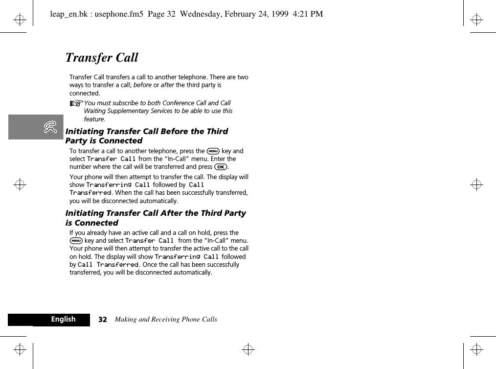 Making and Receiving Phone Calls32EnglishTransfer Call Transfer Call transfers a call to another telephone. There are two ways to transfer a call; before or after the third party is connected.AYou must subscribe to both Conference Call and Call Waiting Supplementary Services to be able to use this feature. Initiating Transfer Call Before the Third Party is ConnectedTo transfer a call to another telephone, press the $ key and select Transfer Call from the “In-Call” menu. Enter the number where the call will be transferred and press O. Your phone will then attempt to transfer the call. The display will show Transferring Call  followed by Call Transferred. When the call has been successfully transferred, you will be disconnected automatically. Initiating Transfer Call After the Third Party is ConnectedIf you already have an active call and a call on hold, press the $ key and select Transfer Call from the “In-Call” menu. Your phone will then attempt to transfer the active call to the call on hold. The display will show Transferring Call followed by Call Transferred. Once the call has been successfully transferred, you will be disconnected automatically.leap_en.bk : usephone.fm5  Page 32  Wednesday, February 24, 1999  4:21 PM