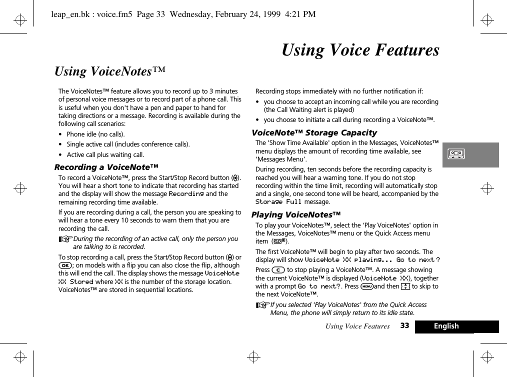 Using Voice Features 33 EnglishUsing Voice FeaturesUsing VoiceNotes™The VoiceNotes™ feature allows you to record up to 3 minutes of personal voice messages or to record part of a phone call. This is useful when you don&apos;t have a pen and paper to hand for taking directions or a message. Recording is available during the following call scenarios: •Phone idle (no calls).•Single active call (includes conference calls).•Active call plus waiting call.Recording a VoiceNote™To record a VoiceNote™, press the Start/Stop Record button (?). You will hear a short tone to indicate that recording has started and the display will show the message Recording and the remaining recording time available. If you are recording during a call, the person you are speaking to will hear a tone every 10 seconds to warn them that you are recording the call. ADuring the recording of an active call, only the person you are talking to is recorded. To stop recording a call, press the Start/Stop Record button (?) or O; on models with a flip you can also close the flip, although this will end the call. The display shows the message VoiceNote XX Stored where XX is the number of the storage location. VoiceNotes™ are stored in sequential locations. Recording stops immediately with no further notification if:•you choose to accept an incoming call while you are recording (the Call Waiting alert is played)•you choose to initiate a call during recording a VoiceNote™.VoiceNote™ Storage CapacityThe ‘Show Time Available&apos; option in the Messages, VoiceNotes™ menu displays the amount of recording time available, see ‘Messages Menu’. During recording, ten seconds before the recording capacity is reached you will hear a warning tone. If you do not stop recording within the time limit, recording will automatically stop and a single, one second tone will be heard, accompanied by the Storage Full message. Playing VoiceNotes™To play your VoiceNotes™, select the ‘Play VoiceNotes&apos; option in the Messages, VoiceNotes™ menu or the Quick Access menu item (}).The first VoiceNote™ will begin to play after two seconds. The display will show VoiceNote XX playing... Go to next ?Press C to stop playing a VoiceNote™. A message showing the current VoiceNote™ is displayed (VoiceNote XX), together with a prompt Go to next?. Press $and then ª to skip to the next VoiceNote™.AIf you selected ‘Play VoiceNotes&apos; from the Quick Access Menu, the phone will simply return to its idle state.leap_en.bk : voice.fm5  Page 33  Wednesday, February 24, 1999  4:21 PM