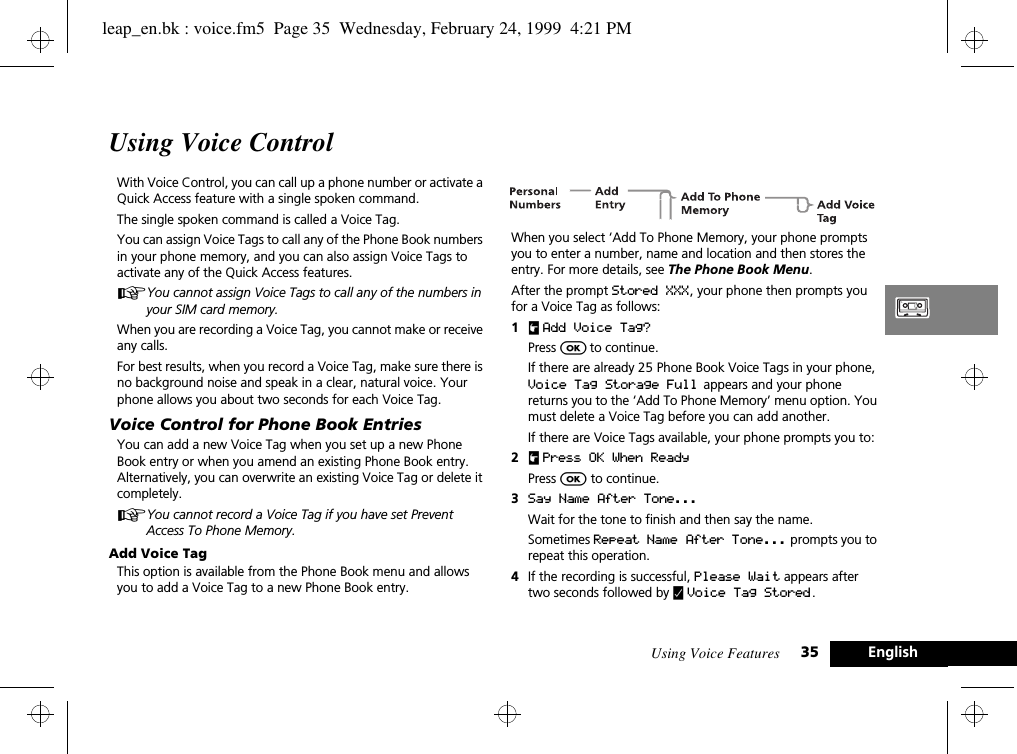 Using Voice Features 35 EnglishUsing Voice ControlWith Voice Control, you can call up a phone number or activate a Quick Access feature with a single spoken command.The single spoken command is called a Voice Tag.You can assign Voice Tags to call any of the Phone Book numbers in your phone memory, and you can also assign Voice Tags to activate any of the Quick Access features.AYou cannot assign Voice Tags to call any of the numbers in your SIM card memory.When you are recording a Voice Tag, you cannot make or receive any calls.For best results, when you record a Voice Tag, make sure there is no background noise and speak in a clear, natural voice. Your phone allows you about two seconds for each Voice Tag.Voice Control for Phone Book EntriesYou can add a new Voice Tag when you set up a new Phone Book entry or when you amend an existing Phone Book entry. Alternatively, you can overwrite an existing Voice Tag or delete it completely.AYou cannot record a Voice Tag if you have set Prevent Access To Phone Memory. Add Voice Tag This option is available from the Phone Book menu and allows you to add a Voice Tag to a new Phone Book entry.When you select ‘Add To Phone Memory, your phone prompts you to enter a number, name and location and then stores the entry. For more details, see The Phone Book Menu.After the prompt Stored XXX, your phone then prompts you for a Voice Tag as follows:1uAdd Voice Tag?Press O to continue.If there are already 25 Phone Book Voice Tags in your phone, Voice Tag Storage Full  appears and your phone returns you to the ‘Add To Phone Memory’ menu option. You must delete a Voice Tag before you can add another.If there are Voice Tags available, your phone prompts you to:2u Press OK When ReadyPress O to continue.3Say Name After Tone...  Wait for the tone to finish and then say the name. Sometimes Repeat Name After Tone... prompts you to repeat this operation.4If the recording is successful, Please Wait appears after two seconds followed by y Voice Tag Stored.leap_en.bk : voice.fm5  Page 35  Wednesday, February 24, 1999  4:21 PM