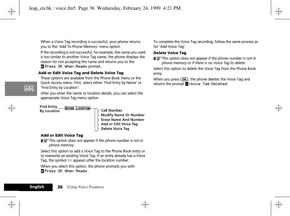Using Voice Features36EnglishWhen a Voice Tag recording is successful, your phone returns you to the ‘Add To Phone Memory’ menu option. If the recording is not successful, for example, the name you used is too similar to another Voice Tag name, the phone displays the reason for not accepting the name and returns you to the uPress OK When Ready  prompt.Add or Edit Voice Tag and Delete Voice TagThese options are available from the Phone Book menu or the Quick Access menu. First, select either ‘Find Entry by Name’ or ‘Find Entry by Location’.After you enter the name or location details, you can select the appropriate Voice Tag menu option.’.Add or Edit Voice TagAThis option does not appear if the phone number is not in phone memory.Select this option to add a Voice Tag to the Phone Book entry or to overwrite an existing Voice Tag. If an entry already has a Voice Tag, the symbol )) appears after the location number.When you select this option, the phone prompts you with uPress OK When Ready . To complete the Voice Tag recording, follow the same process as for ‘Add Voice Tag’.Delete Voice TagAThis option does not appear if the phone number is not in phone memory or if there is no Voice Tag to delete.Select this option to delete the Voice Tag from the Phone Book entry.When you press O, the phone deletes the Voice Tag and returns the prompt y Voice Tag Deleted .leap_en.bk : voice.fm5  Page 36  Wednesday, February 24, 1999  4:21 PM