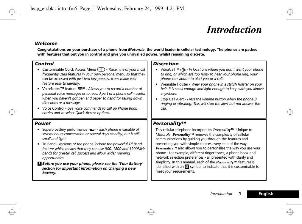 Introduction 1EnglishIntroductionWelcomeCongratulations on your purchase of a phone from Motorola, the world leader in cellular technology. The phones are packed with features that put you in control and give you unrivalled power, whilst remaining discrete.Control• Customisable Quick Access Menu E - Place nine of your most frequently used features in your own personal menu so that they can be accessed with just two key presses. Icons make each feature easy to identify.• VoiceNotes™ feature } - Allows you to record a number of personal voice messages or to record part of a phone call - useful when you haven’t got pen and paper to hand for taking down directions or a message.• Voice Control - Use voice commands to call up Phone Book entries and to select Quick Access options.Power• Superb battery performance G - Each phone is capable of several hours conversation or several days standby, but is still small and light.• Tri Band - versions of the phone include the powerful Tri Band feature which means that they can use 900, 1800 and 1900MHz bands for greater call success and allow wider roaming opportunities.!Before you use your phone, please see the ‘Your Battery’ section for important information on charging a new battery.Discretion• VibraCall™ L - In locations where you don’t want your phone to ring, or which are too noisy to hear your phone ring, your phone can vibrate to alert you of a call.• Wearable Holster - Wear your phone in a stylish holster on your belt. It is small enough and light enough to keep with you almost anywhere.• Stop Call Alert - Press the volume button when the phone is ringing or vibrating. This will stop the alert but not answer the call.Personality™This cellular telephone incorporates Personality™. Unique to Motorola, Personality™ removes the complexity of cellular communications by guiding you through the features and presenting you with simple choices every step of the way. Personality™ also allows you to personalise the way you use your phone - for example, different ringer tones, a phone book and network selection preferences - all presented with clarity and simplicity. In this manual, each of the Personality™ features is identified with an j symbol to indicate that it is customisable to meet your requirements.leap_en.bk : intro.fm5  Page 1  Wednesday, February 24, 1999  4:21 PM