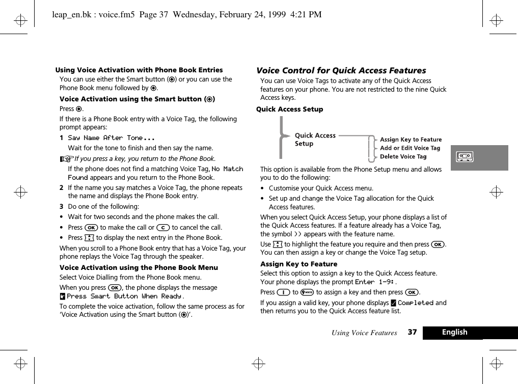 Using Voice Features 37 EnglishUsing Voice Activation with Phone Book EntriesYou can use either the Smart button (=) or you can use the Phone Book menu followed by =.Voice Activation using the Smart button (=)Press =.If there is a Phone Book entry with a Voice Tag, the following prompt appears:1Say Name After Tone ...Wait for the tone to finish and then say the name.AIf you press a key, you return to the Phone Book.If the phone does not find a matching Voice Tag, No Match Found appears and you return to the Phone Book.2If the name you say matches a Voice Tag, the phone repeats the name and displays the Phone Book entry.3Do one of the following:•Wait for two seconds and the phone makes the call.•Press O to make the call or C to cancel the call.•Press ª to display the next entry in the Phone Book.When you scroll to a Phone Book entry that has a Voice Tag, your phone replays the Voice Tag through the speaker.Voice Activation using the Phone Book MenuSelect Voice Dialling from the Phone Book menu. When you press O, the phone displays the message uPress Smart Button When Ready .To complete the voice activation, follow the same process as for ‘Voice Activation using the Smart button (=)’.Voice Control for Quick Access FeaturesYou can use Voice Tags to activate any of the Quick Access features on your phone. You are not restricted to the nine Quick Access keys.Quick Access SetupThis option is available from the Phone Setup menu and allows you to do the following:•Customise your Quick Access menu.•Set up and change the Voice Tag allocation for the Quick Access features.When you select Quick Access Setup, your phone displays a list of the Quick Access features. If a feature already has a Voice Tag, the symbol )) appears with the feature name.Use ª to highlight the feature you require and then press O. You can then assign a key or change the Voice Tag setup.Assign Key to FeatureSelect this option to assign a key to the Quick Access feature. Your phone displays the prompt Enter 1-9:.Press 1 to 9 to assign a key and then press O.If you assign a valid key, your phone displays y Completed and then returns you to the Quick Access feature list.leap_en.bk : voice.fm5  Page 37  Wednesday, February 24, 1999  4:21 PM