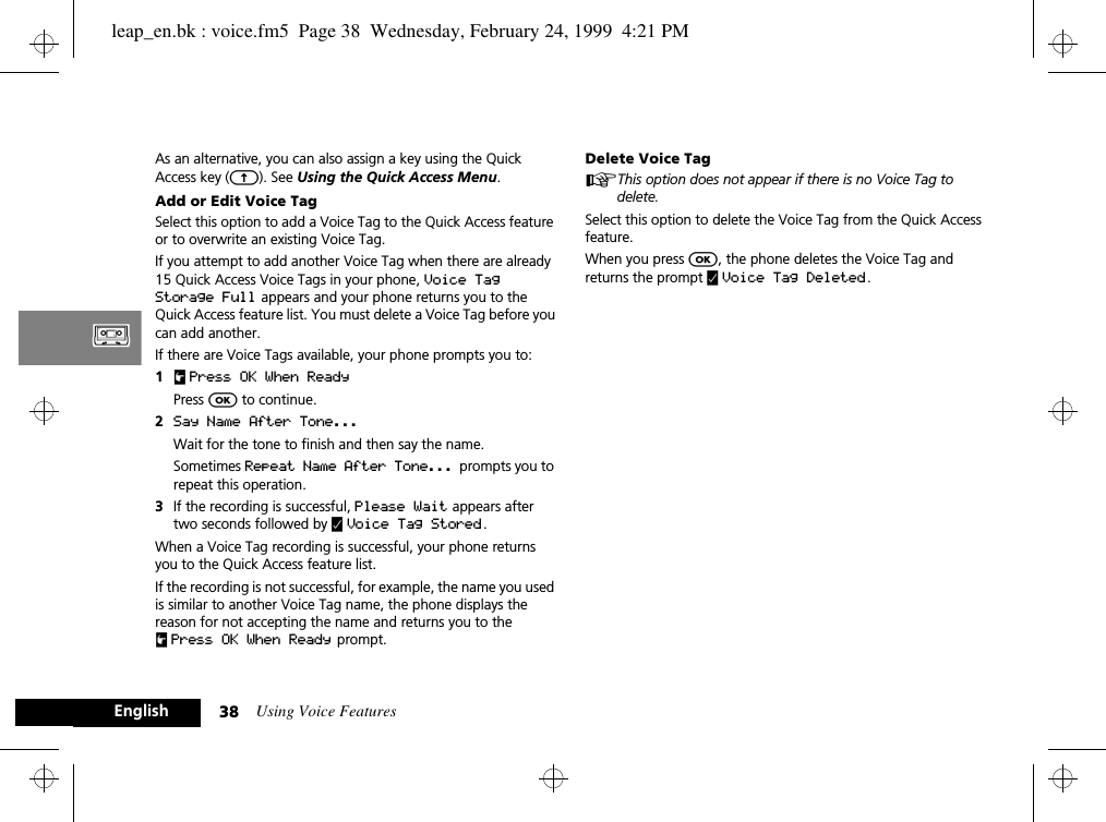 Using Voice Features38EnglishAs an alternative, you can also assign a key using the Quick Access key (E). See Using the Quick Access Menu.Add or Edit Voice TagSelect this option to add a Voice Tag to the Quick Access feature or to overwrite an existing Voice Tag. If you attempt to add another Voice Tag when there are already 15 Quick Access Voice Tags in your phone, Voice Tag Storage Full appears and your phone returns you to the Quick Access feature list. You must delete a Voice Tag before you can add another.If there are Voice Tags available, your phone prompts you to:1u Press OK When ReadyPress O to continue.2Say Name After Tone...  Wait for the tone to finish and then say the name. Sometimes Repeat Name After Tone...  prompts you to repeat this operation.3If the recording is successful, Please Wait appears after two seconds followed by y Voice Tag Stored.When a Voice Tag recording is successful, your phone returns you to the Quick Access feature list.If the recording is not successful, for example, the name you used is similar to another Voice Tag name, the phone displays the reason for not accepting the name and returns you to the uPress OK When Ready  prompt.Delete Voice TagAThis option does not appear if there is no Voice Tag to delete.Select this option to delete the Voice Tag from the Quick Access feature.When you press O, the phone deletes the Voice Tag and returns the prompt y Voice Tag Deleted .leap_en.bk : voice.fm5  Page 38  Wednesday, February 24, 1999  4:21 PM