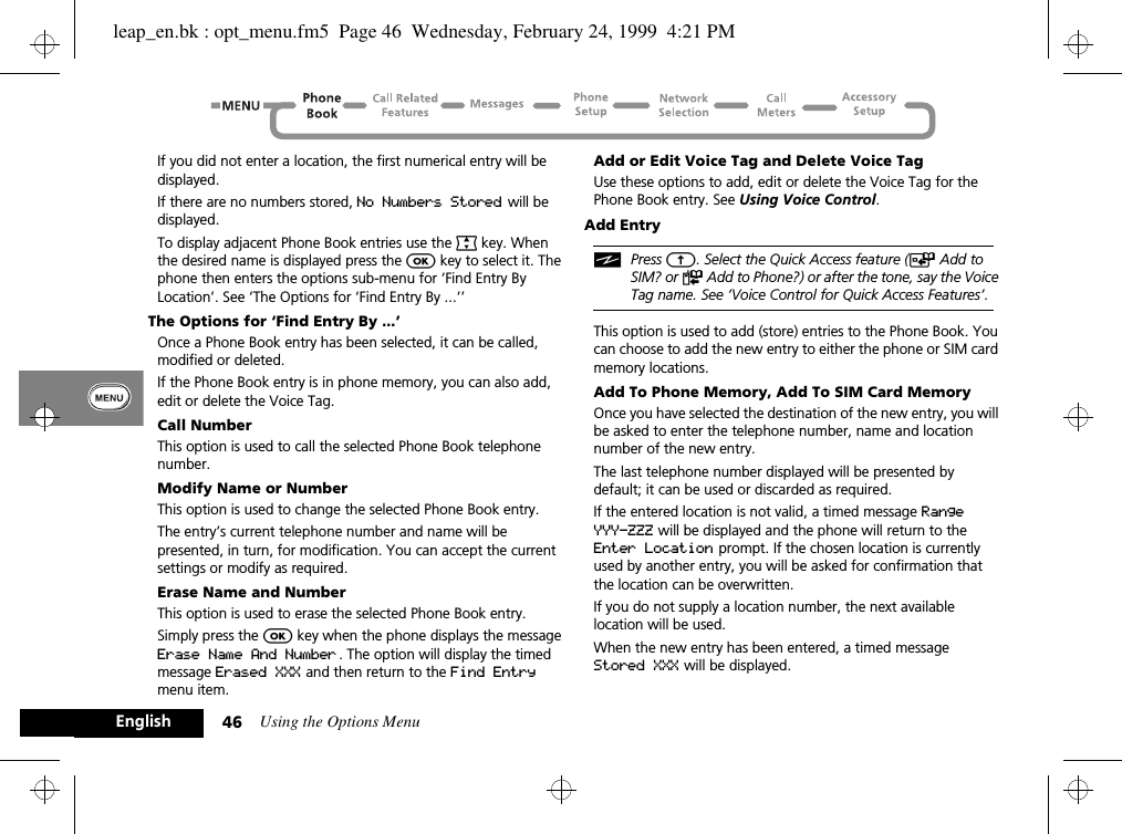 Using the Options Menu46EnglishIf you did not enter a location, the first numerical entry will be displayed.If there are no numbers stored, No Numbers Stored will be displayed.To display adjacent Phone Book entries use the ª key. When the desired name is displayed press the O key to select it. The phone then enters the options sub-menu for ‘Find Entry By Location’. See ‘The Options for ‘Find Entry By ...’’The Options for ‘Find Entry By ...’Once a Phone Book entry has been selected, it can be called, modified or deleted.If the Phone Book entry is in phone memory, you can also add, edit or delete the Voice Tag.Call NumberThis option is used to call the selected Phone Book telephone number.Modify Name or NumberThis option is used to change the selected Phone Book entry.The entry’s current telephone number and name will be presented, in turn, for modification. You can accept the current settings or modify as required.Erase Name and NumberThis option is used to erase the selected Phone Book entry.Simply press the O key when the phone displays the message Erase Name And Number . The option will display the timed message Erased XXX and then return to the Find Entry menu item.Add or Edit Voice Tag and Delete Voice TagUse these options to add, edit or delete the Voice Tag for the Phone Book entry. See Using Voice Control.Add EntryiPress E. Select the Quick Access feature (T Add to SIM? or F Add to Phone?) or after the tone, say the Voice Tag name. See ‘Voice Control for Quick Access Features’.This option is used to add (store) entries to the Phone Book. You can choose to add the new entry to either the phone or SIM card memory locations.Add To Phone Memory, Add To SIM Card MemoryOnce you have selected the destination of the new entry, you will be asked to enter the telephone number, name and location number of the new entry.The last telephone number displayed will be presented by default; it can be used or discarded as required.If the entered location is not valid, a timed message Range YYY-ZZZ will be displayed and the phone will return to the Enter Location prompt. If the chosen location is currently used by another entry, you will be asked for confirmation that the location can be overwritten.If you do not supply a location number, the next available location will be used.When the new entry has been entered, a timed message Stored XXX will be displayed.leap_en.bk : opt_menu.fm5  Page 46  Wednesday, February 24, 1999  4:21 PM