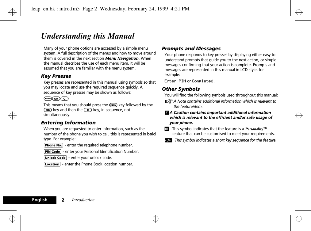 Introduction2EnglishUnderstanding this ManualMany of your phone options are accessed by a simple menu system. A full description of the menus and how to move around them is covered in the next section Menu Navigation. When the manual describes the use of each menu item, it will be assumed that you are familiar with the menu system.Key PressesKey presses are represented in this manual using symbols so that you may locate and use the required sequence quickly. A sequence of key presses may be shown as follows:$OCThis means that you should press the $ key followed by the O key and then the C key, in sequence, not simultaneously.Entering InformationWhen you are requested to enter information, such as the number of the phone you wish to call, this is represented in bold type. For example:C - enter the required telephone number.A - enter your Personal Identification Number.B - enter your unlock code.G - enter the Phone Book location number.Prompts and MessagesYour phone responds to key presses by displaying either easy to understand prompts that guide you to the next action, or simple messages confirming that your action is complete. Prompts and messages are represented in this manual in LCD style, for example:Enter PIN or Completed.Other SymbolsYou will find the following symbols used throughout this manual:AA Note contains additional information which is relevant to the feature/item.!A Caution contains important additional information which is relevant to the efficient and/or safe usage of your phone.jThis symbol indicates that the feature is a Personality™ feature that can be customised to meet your requirements.iThis symbol indicates a short key sequence for the feature.leap_en.bk : intro.fm5  Page 2  Wednesday, February 24, 1999  4:21 PM