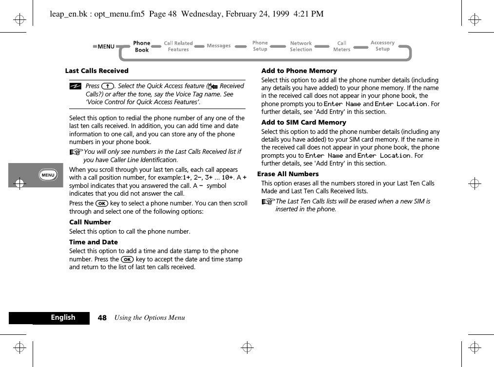 Using the Options Menu48EnglishLast Calls ReceivediPress E. Select the Quick Access feature (W Received Calls?) or after the tone, say the Voice Tag name. See ‘Voice Control for Quick Access Features’. Select this option to redial the phone number of any one of the last ten calls received. In addition, you can add time and date information to one call, and you can store any of the phone numbers in your phone book.AYou will only see numbers in the Last Calls Received list if you have Caller Line Identification.When you scroll through your last ten calls, each call appears with a call position number, for example:1+, 2-, 3+ ... 10+. A + symbol indicates that you answered the call. A - symbol indicates that you did not answer the call.Press the O key to select a phone number. You can then scroll through and select one of the following options:Call NumberSelect this option to call the phone number.Time and DateSelect this option to add a time and date stamp to the phone number. Press the O key to accept the date and time stamp and return to the list of last ten calls received.Add to Phone MemorySelect this option to add all the phone number details (including any details you have added) to your phone memory. If the name in the received call does not appear in your phone book, the phone prompts you to Enter Name and Enter Location. For further details, see &apos;Add Entry&apos; in this section.Add to SIM Card MemorySelect this option to add the phone number details (including any details you have added) to your SIM card memory. If the name in the received call does not appear in your phone book, the phone prompts you to Enter Name and Enter Location. For further details, see &apos;Add Entry&apos; in this section.Erase All NumbersThis option erases all the numbers stored in your Last Ten Calls Made and Last Ten Calls Received lists.AThe Last Ten Calls lists will be erased when a new SIM is inserted in the phone.leap_en.bk : opt_menu.fm5  Page 48  Wednesday, February 24, 1999  4:21 PM