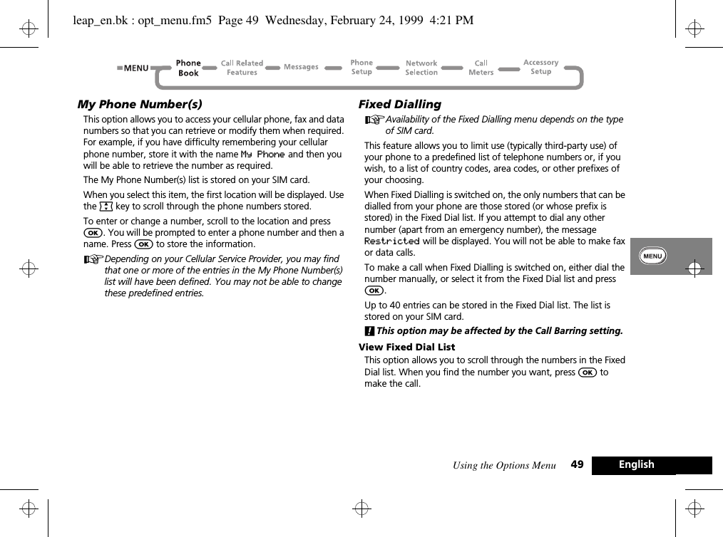 Using the Options Menu 49 EnglishMy Phone Number(s)This option allows you to access your cellular phone, fax and data numbers so that you can retrieve or modify them when required. For example, if you have difficulty remembering your cellular phone number, store it with the name My Phone and then you will be able to retrieve the number as required.The My Phone Number(s) list is stored on your SIM card.When you select this item, the first location will be displayed. Use the ª key to scroll through the phone numbers stored.To enter or change a number, scroll to the location and press O. You will be prompted to enter a phone number and then a name. Press O to store the information.ADepending on your Cellular Service Provider, you may find that one or more of the entries in the My Phone Number(s) list will have been defined. You may not be able to change these predefined entries.Fixed DiallingAAvailability of the Fixed Dialling menu depends on the type of SIM card.This feature allows you to limit use (typically third-party use) of your phone to a predefined list of telephone numbers or, if you wish, to a list of country codes, area codes, or other prefixes of your choosing.When Fixed Dialling is switched on, the only numbers that can be dialled from your phone are those stored (or whose prefix is stored) in the Fixed Dial list. If you attempt to dial any other number (apart from an emergency number), the message Restricted will be displayed. You will not be able to make fax or data calls.To make a call when Fixed Dialling is switched on, either dial the number manually, or select it from the Fixed Dial list and press O.Up to 40 entries can be stored in the Fixed Dial list. The list is stored on your SIM card.!This option may be affected by the Call Barring setting.View Fixed Dial ListThis option allows you to scroll through the numbers in the Fixed Dial list. When you find the number you want, press O to make the call.leap_en.bk : opt_menu.fm5  Page 49  Wednesday, February 24, 1999  4:21 PM