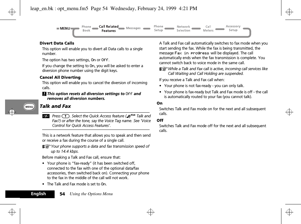 Using the Options Menu54EnglishDivert Data CallsThis option will enable you to divert all Data calls to a single number.The option has two settings, On or Off.If you change the setting to On, you will be asked to enter a diversion phone number using the digit keys.Cancel All DivertingThis option will enable you to cancel the diversion of incoming calls.!This option resets all diversion settings to Off and removes all diversion numbers.Talk and FaxiPress E. Select the Quick Access feature (Z Talk and Fax?) or after the tone, say the Voice Tag name. See ‘Voice Control for Quick Access Features’.This is a network feature that allows you to speak and then send or receive a fax during the course of a single call.AYour phone supports a data and fax transmission speed of up to 14.4 kbps.Before making a Talk and Fax call, ensure that:•Your phone is “fax-ready” (it has been switched off, connected to the fax with one of the optional data/fax accessories, then switched back on). Connecting your phone to the fax in the middle of the call will not work.•The Talk and Fax mode is set to On.A Talk and Fax call automatically switches to fax mode when you start sending the fax. While the fax is being transmitted, the message Fax in progress will be displayed. The call automatically ends when the fax transmission is complete. You cannot switch back to voice mode in the same call.AWhile a Talk and Fax call is active, incoming call services like Call Waiting and Call Holding are suspended.If you receive a Talk and Fax call when:•Your phone is not fax-ready - you can only talk.•Your phone is fax-ready but Talk and Fax mode is off - the call is automatically routed to your fax (you cannot talk).OnSwitches Talk and Fax mode on for the next and all subsequent calls.OffSwitches Talk and Fax mode off for the next and all subsequent calls.leap_en.bk : opt_menu.fm5  Page 54  Wednesday, February 24, 1999  4:21 PM