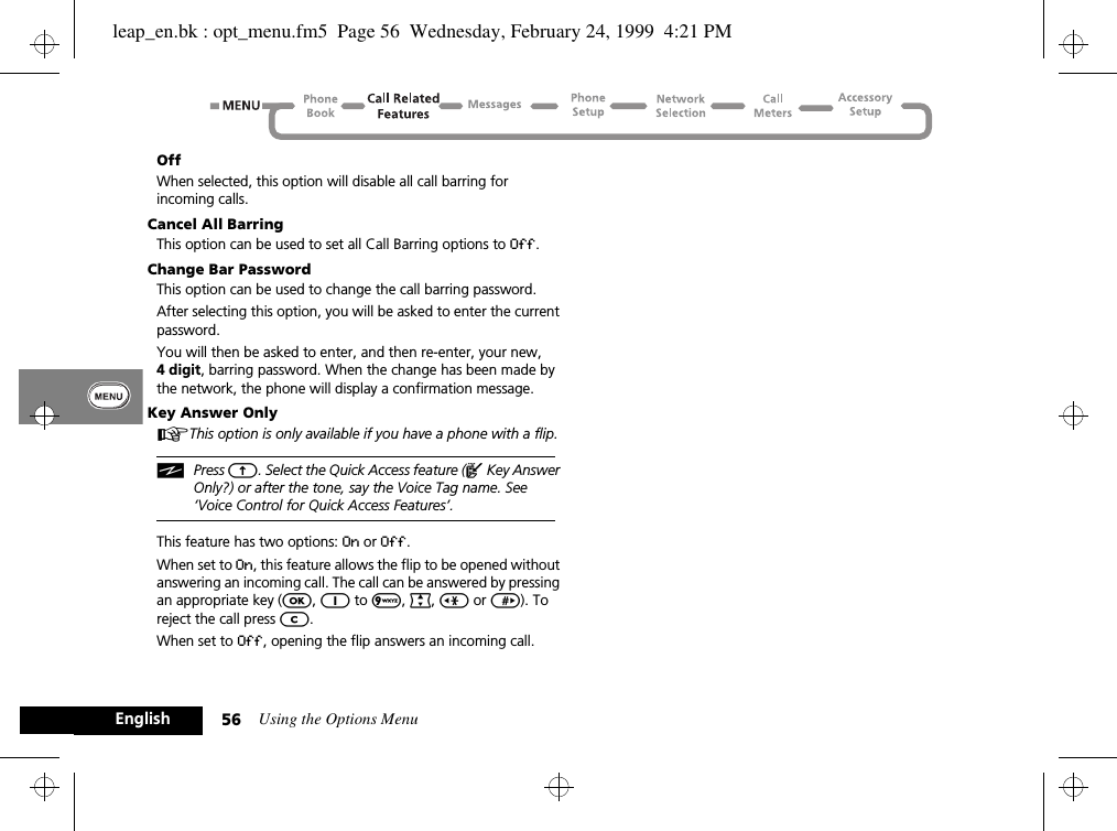 Using the Options Menu56EnglishOffWhen selected, this option will disable all call barring for incoming calls.Cancel All BarringThis option can be used to set all Call Barring options to Off.Change Bar PasswordThis option can be used to change the call barring password.After selecting this option, you will be asked to enter the current password.You will then be asked to enter, and then re-enter, your new, 4 digit, barring password. When the change has been made by the network, the phone will display a confirmation message.Key Answer OnlyAThis option is only available if you have a phone with a flip.iPress E. Select the Quick Access feature (^ Key Answer Only?) or after the tone, say the Voice Tag name. See ‘Voice Control for Quick Access Features’.This feature has two options: On or Off.When set to On, this feature allows the flip to be opened without answering an incoming call. The call can be answered by pressing an appropriate key (O, 1 to 9, ª, &lt; or &gt;). To reject the call press C.When set to Off, opening the flip answers an incoming call.leap_en.bk : opt_menu.fm5  Page 56  Wednesday, February 24, 1999  4:21 PM