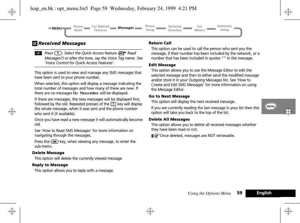 Using the Options Menu 59 Englishj Received MessagesiPress E. Select the Quick Access feature (K Read Messages?) or after the tone, say the Voice Tag name. See ‘Voice Control for Quick Access Features’.This option is used to view and manage any SMS messages that have been sent to your phone number.When selected, this option will display a message indicating the total number of messages and how many of these are new. If there are no messages No Messages will be displayed.If there are messages, the new messages will be displayed first, followed by the old. Repeated presses of the ª key will display the whole message, when it was sent and the phone number who sent it (if available).Once you have read a new message it will automatically become old.See ‘How to Read SMS Messages’ for more information on navigating through the messages.Press the O key, when viewing any message, to enter the sub-menu.Delete MessageThis option will delete the currently viewed messageReply to MessageThis option allows you to reply with a message.Return CallThis option can be used to call the person who sent you the message, if their number has been included by the network, or a number that has been included in quotes “” in the message.Edit MessageThis option allows you to use the Message Editor to edit the selected message and then to either send the modified message and/or store it in your Outgoing Messages list. See ‘How to Create and Edit SMS Messages’ for more information on using the Message Editor.Go to Next MessageThis option will display the next received message.If you are currently reading the last message in your list then this option will take you back to the top of the list.Delete All MessagesThis option allows you to delete all received messages whether they have been read or not.AOnce deleted, messages are NOT retrievable.leap_en.bk : opt_menu.fm5  Page 59  Wednesday, February 24, 1999  4:21 PM