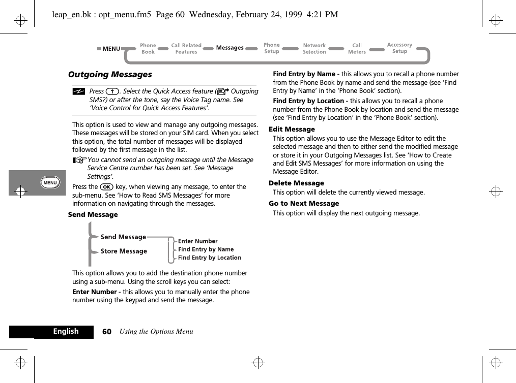 Using the Options Menu60EnglishOutgoing MessagesiPress E. Select the Quick Access feature (U Outgoing SMS?) or after the tone, say the Voice Tag name. See ‘Voice Control for Quick Access Features’.This option is used to view and manage any outgoing messages. These messages will be stored on your SIM card. When you select this option, the total number of messages will be displayed followed by the first message in the list.AYou cannot send an outgoing message until the Message Service Centre number has been set. See ‘Message Settings’.Press the O key, when viewing any message, to enter thesub-menu. See ‘How to Read SMS Messages’ for more information on navigating through the messages.Send MessageThis option allows you to add the destination phone number using a sub-menu. Using the scroll keys you can select:Enter Number - this allows you to manually enter the phone number using the keypad and send the message.Find Entry by Name - this allows you to recall a phone number from the Phone Book by name and send the message (see ‘Find Entry by Name’ in the ‘Phone Book’ section).Find Entry by Location - this allows you to recall a phone number from the Phone Book by location and send the message (see ‘Find Entry by Location’ in the ‘Phone Book’ section).Edit MessageThis option allows you to use the Message Editor to edit the selected message and then to either send the modified message or store it in your Outgoing Messages list. See ‘How to Create and Edit SMS Messages’ for more information on using the Message Editor.Delete MessageThis option will delete the currently viewed message.Go to Next MessageThis option will display the next outgoing message.leap_en.bk : opt_menu.fm5  Page 60  Wednesday, February 24, 1999  4:21 PM