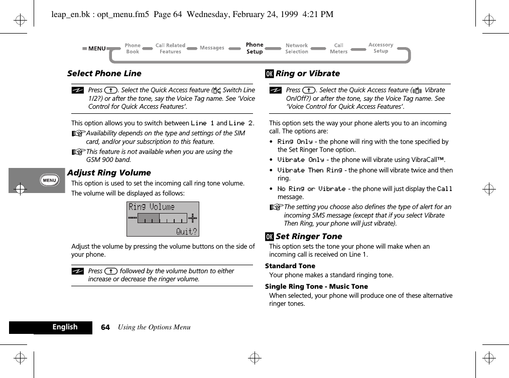 Using the Options Menu64EnglishSelect Phone LineiPress E. Select the Quick Access feature (d Switch Line 1/2?) or after the tone, say the Voice Tag name. See ‘Voice Control for Quick Access Features’.This option allows you to switch between Line 1 and Line 2.AAvailability depends on the type and settings of the SIM card, and/or your subscription to this feature.AThis feature is not available when you are using the GSM 900 band.Adjust Ring VolumeThis option is used to set the incoming call ring tone volume.The volume will be displayed as follows:Adjust the volume by pressing the volume buttons on the side of your phone.iPress E followed by the volume button to either increase or decrease the ringer volume.j Ring or VibrateiPress E. Select the Quick Access feature (L Vibrate On/Off?) or after the tone, say the Voice Tag name. See ‘Voice Control for Quick Access Features’.This option sets the way your phone alerts you to an incoming call. The options are:•Ring Only - the phone will ring with the tone specified by the Set Ringer Tone option.•Vibrate Only - the phone will vibrate using VibraCall™.•Vibrate Then Ring  - the phone will vibrate twice and then ring.•No Ring or Vibrate  - the phone will just display the Call message.AThe setting you choose also defines the type of alert for an incoming SMS message (except that if you select Vibrate Then Ring, your phone will just vibrate).j Set Ringer ToneThis option sets the tone your phone will make when an incoming call is received on Line 1.Standard ToneYour phone makes a standard ringing tone.Single Ring Tone - Music ToneWhen selected, your phone will produce one of these alternative ringer tones.leap_en.bk : opt_menu.fm5  Page 64  Wednesday, February 24, 1999  4:21 PM