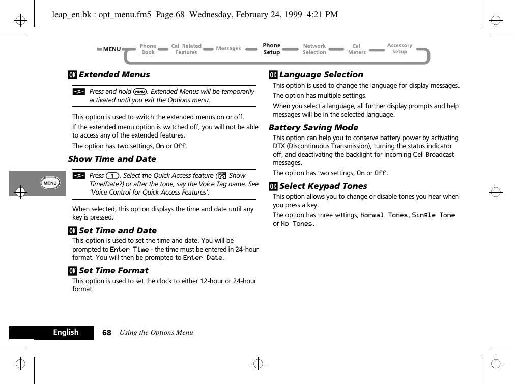 Using the Options Menu68Englishj Extended MenusiPress and hold $. Extended Menus will be temporarily activated until you exit the Options menu.This option is used to switch the extended menus on or off.If the extended menu option is switched off, you will not be able to access any of the extended features.The option has two settings, On or Off.Show Time and DateiPress E. Select the Quick Access feature (¥ Show Time/Date?) or after the tone, say the Voice Tag name. See ‘Voice Control for Quick Access Features’.When selected, this option displays the time and date until any key is pressed.j Set Time and DateThis option is used to set the time and date. You will be prompted to Enter Time - the time must be entered in 24-hour format. You will then be prompted to Enter Date.j Set Time FormatThis option is used to set the clock to either 12-hour or 24-hour format. j Language SelectionThis option is used to change the language for display messages.The option has multiple settings.When you select a language, all further display prompts and help messages will be in the selected language.Battery Saving ModeThis option can help you to conserve battery power by activating DTX (Discontinuous Transmission), turning the status indicator off, and deactivating the backlight for incoming Cell Broadcast messages.The option has two settings, On or Off.j Select Keypad TonesThis option allows you to change or disable tones you hear when you press a key.The option has three settings, Normal Tones, Single Tone or No Tones.leap_en.bk : opt_menu.fm5  Page 68  Wednesday, February 24, 1999  4:21 PM