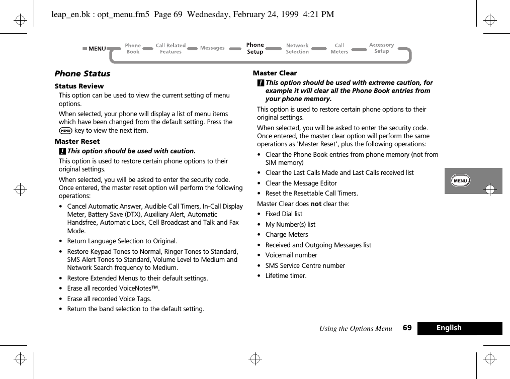 Using the Options Menu 69 EnglishPhone StatusStatus ReviewThis option can be used to view the current setting of menu options.When selected, your phone will display a list of menu items which have been changed from the default setting. Press the $ key to view the next item.Master Reset!This option should be used with caution.This option is used to restore certain phone options to their original settings.When selected, you will be asked to enter the security code. Once entered, the master reset option will perform the following operations:•Cancel Automatic Answer, Audible Call Timers, In-Call Display Meter, Battery Save (DTX), Auxiliary Alert, Automatic Handsfree, Automatic Lock, Cell Broadcast and Talk and Fax Mode.•Return Language Selection to Original.•Restore Keypad Tones to Normal, Ringer Tones to Standard, SMS Alert Tones to Standard, Volume Level to Medium and Network Search frequency to Medium.•Restore Extended Menus to their default settings.•Erase all recorded VoiceNotes™.•Erase all recorded Voice Tags.•Return the band selection to the default setting.Master Clear!This option should be used with extreme caution, for example it will clear all the Phone Book entries from your phone memory.This option is used to restore certain phone options to their original settings.When selected, you will be asked to enter the security code. Once entered, the master clear option will perform the same operations as &apos;Master Reset&apos;, plus the following operations:•Clear the Phone Book entries from phone memory (not from SIM memory)•Clear the Last Calls Made and Last Calls received list•Clear the Message Editor•Reset the Resettable Call Timers.Master Clear does not clear the:•Fixed Dial list•My Number(s) list•Charge Meters•Received and Outgoing Messages list•Voicemail number•SMS Service Centre number•Lifetime timer.leap_en.bk : opt_menu.fm5  Page 69  Wednesday, February 24, 1999  4:21 PM