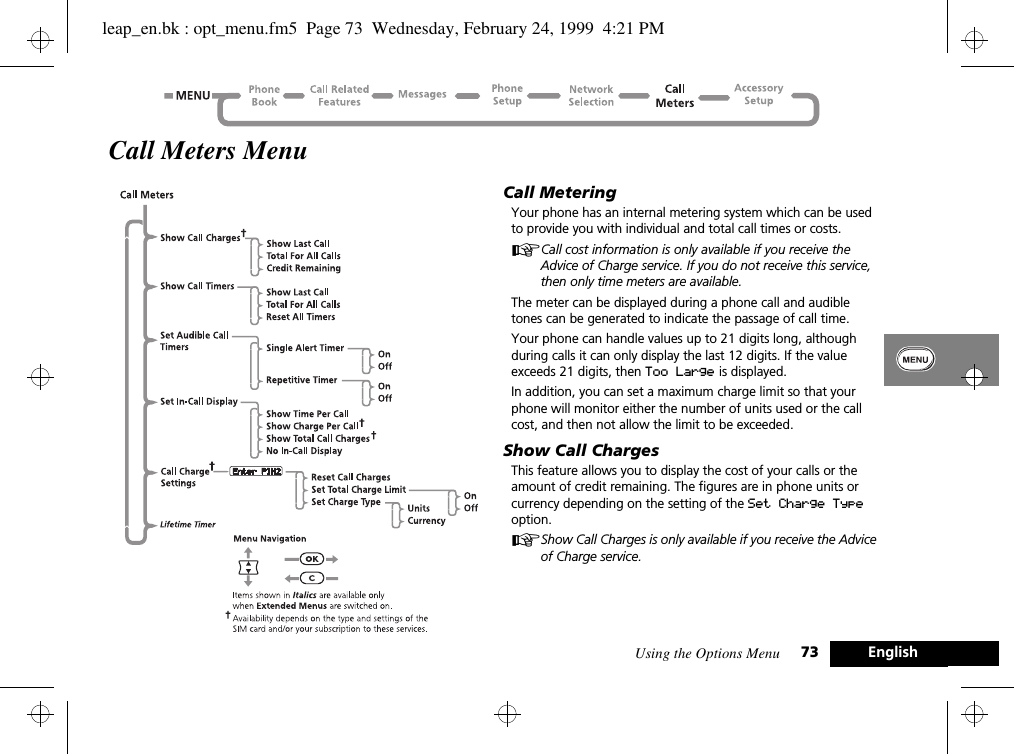 Using the Options Menu 73 EnglishCall Meters MenuCall MeteringYour phone has an internal metering system which can be used to provide you with individual and total call times or costs.ACall cost information is only available if you receive the Advice of Charge service. If you do not receive this service, then only time meters are available.The meter can be displayed during a phone call and audible tones can be generated to indicate the passage of call time.Your phone can handle values up to 21 digits long, although during calls it can only display the last 12 digits. If the value exceeds 21 digits, then Too Large is displayed.In addition, you can set a maximum charge limit so that your phone will monitor either the number of units used or the call cost, and then not allow the limit to be exceeded.Show Call ChargesThis feature allows you to display the cost of your calls or the amount of credit remaining. The figures are in phone units or currency depending on the setting of the Set Charge Type option.AShow Call Charges is only available if you receive the Advice of Charge service.leap_en.bk : opt_menu.fm5  Page 73  Wednesday, February 24, 1999  4:21 PM