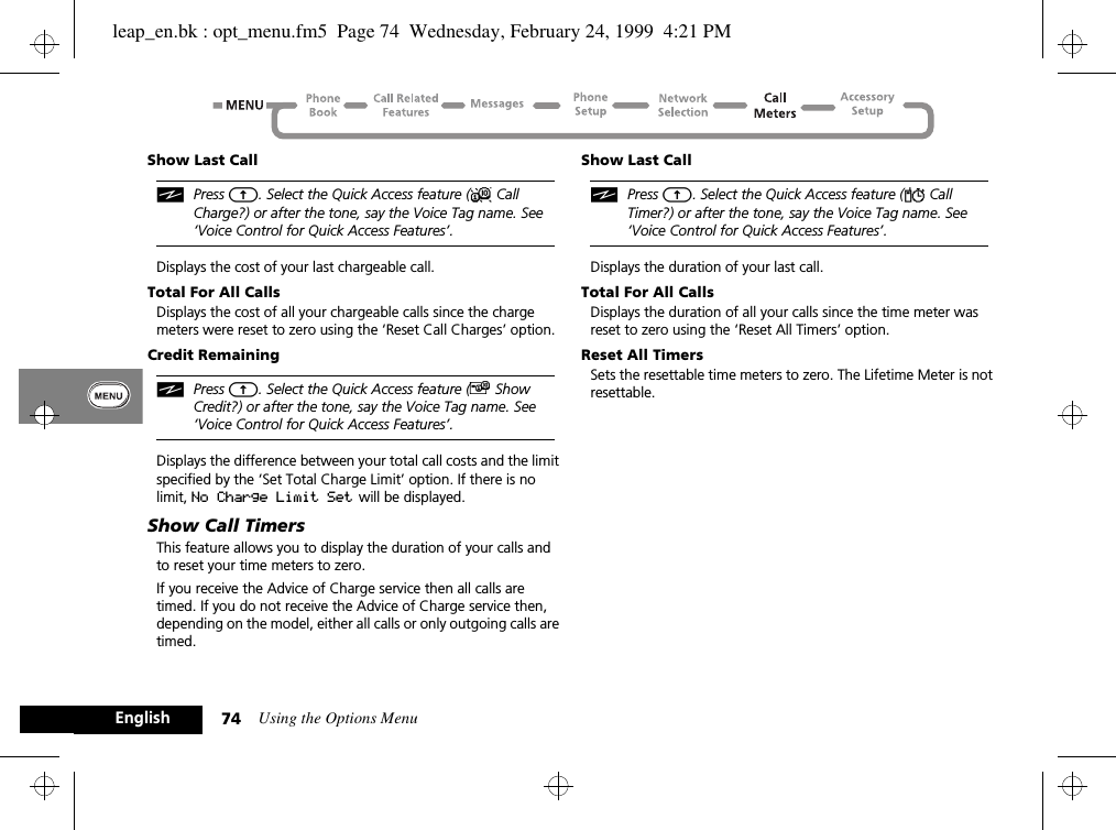 Using the Options Menu74EnglishShow Last CalliPress E. Select the Quick Access feature (X Call Charge?) or after the tone, say the Voice Tag name. See ‘Voice Control for Quick Access Features’.Displays the cost of your last chargeable call.Total For All CallsDisplays the cost of all your chargeable calls since the charge meters were reset to zero using the ‘Reset Call Charges’ option.Credit RemainingiPress E. Select the Quick Access feature (£ Show Credit?) or after the tone, say the Voice Tag name. See ‘Voice Control for Quick Access Features’.Displays the difference between your total call costs and the limit specified by the ‘Set Total Charge Limit’ option. If there is no limit, No Charge Limit Set  will be displayed.Show Call TimersThis feature allows you to display the duration of your calls and to reset your time meters to zero.If you receive the Advice of Charge service then all calls are timed. If you do not receive the Advice of Charge service then, depending on the model, either all calls or only outgoing calls are timed.Show Last CalliPress E. Select the Quick Access feature (Y Call Timer?) or after the tone, say the Voice Tag name. See ‘Voice Control for Quick Access Features’.Displays the duration of your last call.Total For All CallsDisplays the duration of all your calls since the time meter was reset to zero using the ‘Reset All Timers’ option.Reset All TimersSets the resettable time meters to zero. The Lifetime Meter is not resettable.leap_en.bk : opt_menu.fm5  Page 74  Wednesday, February 24, 1999  4:21 PM
