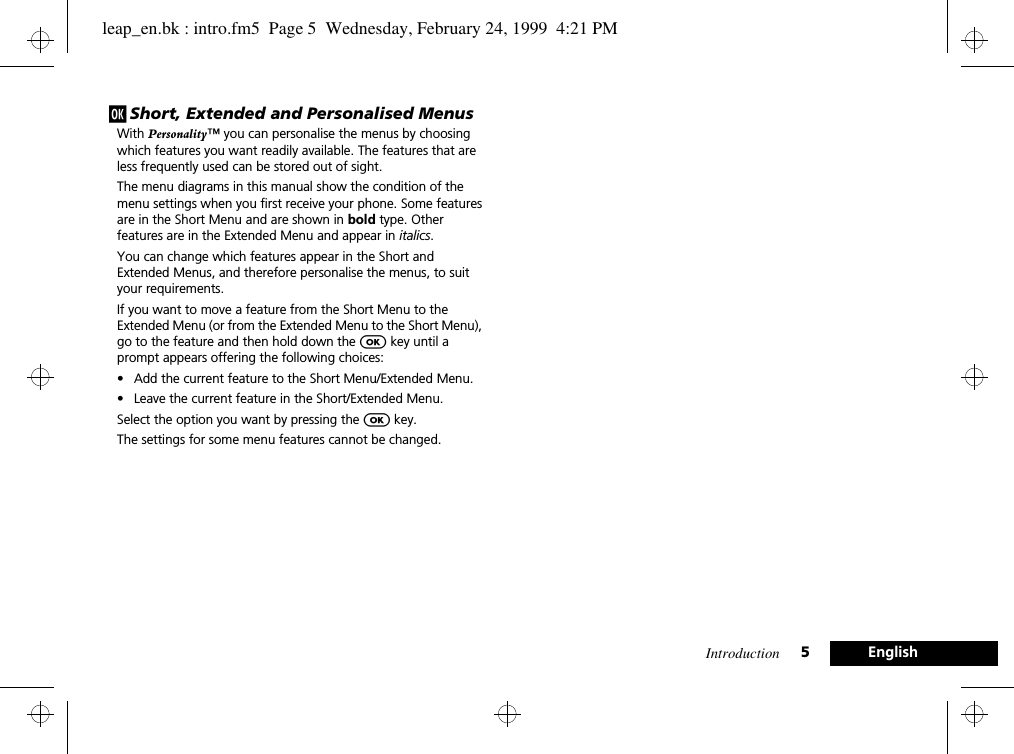Introduction 5Englishj Short, Extended and Personalised MenusWith Personality™ you can personalise the menus by choosing which features you want readily available. The features that are less frequently used can be stored out of sight.The menu diagrams in this manual show the condition of the menu settings when you first receive your phone. Some features are in the Short Menu and are shown in bold type. Other features are in the Extended Menu and appear in italics.You can change which features appear in the Short and Extended Menus, and therefore personalise the menus, to suit your requirements.If you want to move a feature from the Short Menu to the Extended Menu (or from the Extended Menu to the Short Menu), go to the feature and then hold down the O key until a prompt appears offering the following choices:• Add the current feature to the Short Menu/Extended Menu.• Leave the current feature in the Short/Extended Menu.Select the option you want by pressing the O key.The settings for some menu features cannot be changed.leap_en.bk : intro.fm5  Page 5  Wednesday, February 24, 1999  4:21 PM